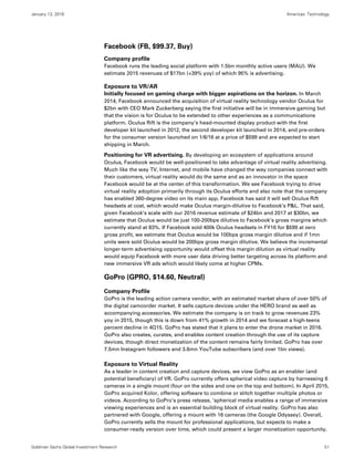 January 13, 2016 Americas: Technology
Goldman Sachs Global Investment Research 51
Facebook (FB, $99.37, Buy)
Company profile
Facebook runs the leading social platform with 1.5bn monthly active users (MAU). We
estimate 2015 revenues of $17bn (+39% yoy) of which 95% is advertising.
Exposure to VR/AR
Initially focused on gaming charge with bigger aspirations on the horizon. In March
2014, Facebook announced the acquisition of virtual reality technology vendor Oculus for
$2bn with CEO Mark Zuckerberg saying the first initiative will be in immersive gaming but
that the vision is for Oculus to be extended to other experiences as a communications
platform. Oculus Rift is the company’s head-mounted display product with the first
developer kit launched in 2012, the second developer kit launched in 2014, and pre-orders
for the consumer version launched on 1/6/16 at a price of $599 and are expected to start
shipping in March.
Positioning for VR advertising. By developing an ecosystem of applications around
Oculus, Facebook would be well-positioned to take advantage of virtual reality advertising.
Much like the way TV, Internet, and mobile have changed the way companies connect with
their customers, virtual reality would do the same and as an innovator in the space
Facebook would be at the center of this transformation. We see Facebook trying to drive
virtual reality adoption primarily through its Oculus efforts and also note that the company
has enabled 360-degree video on its main app. Facebook has said it will sell Oculus Rift
headsets at cost, which would make Oculus margin-dilutive to Facebook’s P&L. That said,
given Facebook’s scale with our 2016 revenue estimate of $24bn and 2017 at $30bn, we
estimate that Oculus would be just 100-200bps dilutive to Facebook’s gross margins which
currently stand at 83%. If Facebook sold 400k Oculus headsets in FY16 for $599 at zero
gross profit, we estimate that Oculus would be 100bps gross margin dilutive and if 1mn
units were sold Oculus would be 200bps gross margin dilutive. We believe the incremental
longer-term advertising opportunity would offset this margin dilution as virtual reality
would equip Facebook with more user data driving better targeting across its platform and
new immersive VR ads which would likely come at higher CPMs.
GoPro (GPRO, $14.60, Neutral)
Company Profile
GoPro is the leading action camera vendor, with an estimated market share of over 50% of
the digital camcorder market. It sells capture devices under the HERO brand as well as
accompanying accessories. We estimate the company is on track to grow revenues 23%
yoy in 2015, though this is down from 41% growth in 2014 and we forecast a high-teens
percent decline in 4Q15. GoPro has stated that it plans to enter the drone market in 2016.
GoPro also creates, curates, and enables content creation through the use of its capture
devices, though direct monetization of the content remains fairly limited. GoPro has over
7.5mn Instagram followers and 3.6mn YouTube subscribers (and over 1bn views).
Exposure to Virtual Reality
As a leader in content creation and capture devices, we view GoPro as an enabler (and
potential beneficiary) of VR. GoPro currently offers spherical video capture by harnessing 6
cameras in a single mount (four on the sides and one on the top and bottom). In April 2015,
GoPro acquired Kolor, offering software to combine or stitch together multiple photos or
videos. According to GoPro’s press release, ‘spherical media enables a range of immersive
viewing experiences and is an essential building block of virtual reality. GoPro has also
partnered with Google, offering a mount with 16 cameras (the Google Odyssey). Overall,
GoPro currently sells the mount for professional applications, but expects to make a
consumer-ready version over time, which could present a larger monetization opportunity.
 