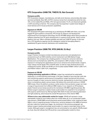 January 13, 2016 Americas: Technology
Goldman Sachs Global Investment Research 52
HTC Corporation (2498.TW, TWD70.70, Not Covered)
Company profile
HTC Corporation designs, manufactures, and sells smart devices, and provides after-sales
services worldwide. Over 90% of HTC’s revenue comes from smartphones while the rest,
10%, is from tablet PCs and PDAs. HTC had approximately 1%-2% unit shipments globally
in 2015 according to Gartner. The company also has expertise in system-level design of
smart devices and in-house production capabilities.
Exposure to VR/AR
HTC developed VR system technology by co-developing VR HMD with Valve, one of the
biggest PC game platform companies. HTC brings its research and development
experiences from smartphone technology into the VR HMD design while Valve provides its
software expertise from PC game development in creating virtual worlds. Valve’s online
platform has over 100mn members globally and sold over 3,500 PC games. In the near
term, HTC benefits by tapping into the videogame market by leveraging Steam’s
established PC game channel, distribution and installed base.
Largan Precision (3008.TW, NT$1,840.00, CL-Buy)
Company profile
Largan Precision Company Limited manufactures camera lens and optoelectronic
components such as VCM (volatility control mechanism) and OIS (Optical Image
Stabilization). The company has a leading position in lenses for consumer electronic
devices such as smartphones, tablet PCs, and projectors (>90% of sales). It also has
exposure in emerging lens applications such as car cameras and contact lenses. Largan’s
major clients include Apple (73% of 2015E sales), as well as major Android phone and
notebook PC brands. 2015E and 2016E pro forma sales totaled NT$59.1 billion (+29% YoY)
and NT$74.7 billion (+26% YoY), respectively.
Exposure to VR/AR
Leading technology applicable to VR lens. Largan has maintained its sustainable
leadership in miniaturized lens technology in the past. Capable of securing high yield rate
and maintaining superior performance to competitors, Largan has become the primary
source of supply of major consumer electronic brands, represented by its dominant market
share in smartphone plastic camera lenses. We believe this trend will continue in VR/AR
HMD lenses. Given the ability to produce a wide variety of lens products, Largan can meet
a range of requirements from different HMD makers. In our research on VR hardware,
plastic Fresnel convex lenses would be the mainstream VR HMD magnifying lenses. We
believe Largan’s expertise in plastic lenses could enable it to outperform its competitors
with superior performance by offering higher FOV (field of view) and reducing aberration
and light scattering, which boost the overall VR experience of the clients’ HMD.
VR lens to be a new addressable market for Largan. VR/AR will represent a large
addressable market for lens makers when the market takes off. In our accelerated uptake
case scenario, VR/AR HMD annual shipments would exceed 250mn units, implying at least
500mn units of magnifying lenses. Furthermore, cameras adopted on the HMDs as sensors
will also make this market even bigger. As mentioned in the previous paragraph, we
believe Largan’s leading technology would enable it to capture meaningful share of this
market. Although Largan’s management has not commented on any specific VR/AR project
as of yet, they did indicate that VR would be a new addressable market for them.
 