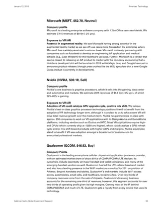 January 13, 2016 Americas: Technology
Goldman Sachs Global Investment Research 53
Microsoft (MSFT, $52.78, Neutral)
Company profile
Microsoft is a leading enterprise software company with 1.2bn Office users worldwide. We
estimate CY15 revenues of $91bn (-2% yoy).
Exposure to VR/AR
Potential in augmented reality. We see Microsoft having strong potential in the
augmented reality market as we see AR use cases more focused on the enterprise where
Microsoft has a widely-penetrated customer base. Microsoft is already partnering with
companies such as Autodesk to develop an engineering AR application and medical
schools (e.g., Case Western) for the healthcare use case. Further, Microsoft is a vendor that
seems closest to releasing an AR product to market with the company announcing that a
HoloLens developer’s kit will be launched in 2016 while Magic Leap and Google have yet to
announce product releases (though press outlets like the WSJ speculate that a new Google
Glass product is currently in development).
Nvidia (NVDA, $30.18, Sell)
Company profile
Nvidia’s core business is graphics processors, which it sells into the gaming, data center
and automotive end markets. We estimate 2015 revenues of $4.9 bn (+5% yoy), of which
50%-60% is gaming.
Exposure to VR/AR
Adoption of VR could catalyze GPU upgrade cycle, positive mix shift. We believe
Nvidia’s best-in-class graphics processor technology positions it well to benefit from the
adoption of VR technology longer term, although it is unclear to us to what extent VR will
drive total revenue growth over the medium term. Nvidia has partnerships in place with
approx. 250 companies to work on VR applications with its DesignWorks and GameWorks
platforms, including vendors such as Oculus and HTC. Most VR applications require high-
end GPUs (which currently ship at ~$350 and higher), which could catalyze a GPU refresh
cycle and/or mix shift toward products with higher ASPs and margins. Nvidia would also
stand to benefit if VR sees adoption amongst a broader set of customers in its
enterprise/professional markets.
Qualcomm (QCOM, $46.52, Buy)
Company Profile
Qualcomm is the leading smartphone cellular chipset and application processor provider,
with an estimated market share of about 60%s of CDMA/WCDMA/LTE devices. Its
customers include essentially all major handset and tablet companies, and many of the
emerging handset vendors as well. Qualcomm has led the LTE cellular baseband market
and also has a leading presence in the Wi-Fi market as a result of its 2011 acquisition of
Atheros. Beyond handsets and tablets, Qualcomm’s end markets include Wi-Fi access
points, automobiles, small cells, and healthcare, to name a few. Over two-thirds of
company revenues come from the sale of chipsets. Qualcomm’s licensing business
accounts for the remaining one-third of revenues; however, this segment accounts for over
two-thirds of operating profit given its high margins. Owning most of the IP behind
CDMA/WCDMA and much of LTE, Qualcomm gets a royalty from every device that uses its
technology.
 