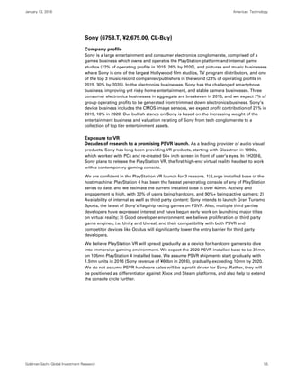 January 13, 2016 Americas: Technology
Goldman Sachs Global Investment Research 55
Sony (6758.T, ¥2,675.00, CL-Buy)
Company profile
Sony is a large entertainment and consumer electronics conglomerate, comprised of a
games business which owns and operates the PlayStation platform and internal game
studios (22% of operating profits in 2015, 26% by 2020), and pictures and music businesses
where Sony is one of the largest Hollywood film studios, TV program distributors, and one
of the top 3 music record companies/publishers in the world (23% of operating profits in
2015, 30% by 2020). In the electronics businesses, Sony has the challenged smartphone
business, improving yet risky home entertainment, and stable camera businesses. Three
consumer electronics businesses in aggregate are breakeven in 2015, and we expect 7% of
group operating profits to be generated from trimmed down electronics business. Sony’s
device business includes the CMOS image sensors, we expect profit contribution of 21% in
2015, 18% in 2020. Our bullish stance on Sony is based on the increasing weight of the
entertainment business and valuation rerating of Sony from tech conglomerate to a
collection of top tier entertainment assets.
Exposure to VR
Decades of research to a promising PSVR launch. As a leading provider of audio visual
products, Sony has long been providing VR products, starting with Glasstron in 1990s,
which worked with PCs and re-created 50+ inch screen in front of user’s eyes. In 1H2016,
Sony plans to release the PlayStation VR, the first high-end virtual reality headset to work
with a contemporary gaming console.
We are confident in the PlayStation VR launch for 3 reasons. 1) Large installed base of the
host machine: PlayStation 4 has been the fastest penetrating console of any of PlayStation
series to date, and we estimate the current installed base is over 40mn. Activity and
engagement is high, with 30% of users being hardcore, and 90%+ being active gamers; 2)
Availability of internal as well as third party content: Sony intends to launch Gran Turismo
Sports, the latest of Sony’s flagship racing games on PSVR. Also, multiple third parties
developers have expressed interest and have begun early work on launching major titles
on virtual reality; 3) Good developer environment: we believe proliferation of third party
game engines, i.e. Unity and Unreal, and their compatibility with both PSVR and
competitor devices like Oculus will significantly lower the entry barrier for third party
developers.
We believe PlayStation VR will spread gradually as a device for hardcore gamers to dive
into immersive gaming environment. We expect the 2020 PSVR installed base to be 31mn,
on 105mn PlayStation 4 installed base. We assume PSVR shipments start gradually with
1.5mn units in 2016 (Sony revenue of ¥60bn in 2016), gradually exceeding 10mn by 2020.
We do not assume PSVR hardware sales will be a profit driver for Sony. Rather, they will
be positioned as differentiator against Xbox and Steam platforms, and also help to extend
the console cycle further.
 