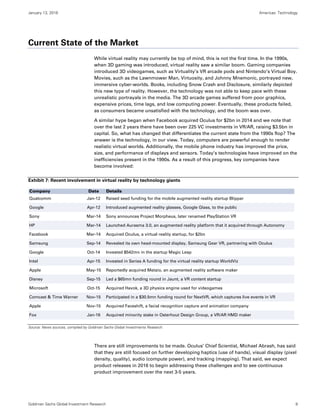 January 13, 2016 Americas: Technology
Goldman Sachs Global Investment Research 9
Current State of the Market
While virtual reality may currently be top of mind, this is not the first time. In the 1990s,
when 3D gaming was introduced, virtual reality saw a similar boom. Gaming companies
introduced 3D videogames, such as Virtuality’s VR arcade pods and Nintendo’s Virtual Boy.
Movies, such as the Lawnmower Man, Virtuosity, and Johnny Mnemonic, portrayed new,
immersive cyber-worlds. Books, including Snow Crash and Disclosure, similarly depicted
this new type of reality. However, the technology was not able to keep pace with these
unrealistic portrayals in the media. The 3D arcade games suffered from poor graphics,
expensive prices, time lags, and low computing power. Eventually, these products failed,
as consumers became unsatisfied with the technology, and the boom was over.
A similar hype began when Facebook acquired Oculus for $2bn in 2014 and we note that
over the last 2 years there have been over 225 VC investments in VR/AR, raising $3.5bn in
capital. So, what has changed that differentiates the current state from the 1990s flop? The
answer is the technology, in our view. Today, computers are powerful enough to render
realistic virtual worlds. Additionally, the mobile phone industry has improved the price,
size, and performance of displays and sensors. Today’s technologies have improved on the
inefficiencies present in the 1990s. As a result of this progress, key companies have
become involved:
Exhibit 7: Recent involvement in virtual reality by technology giants
Source: News sources, compiled by Goldman Sachs Global Investments Research.
There are still improvements to be made. Oculus’ Chief Scientist, Michael Abrash, has said
that they are still focused on further developing haptics (use of hands), visual display (pixel
density, quality), audio (compute power), and tracking (mapping). That said, we expect
product releases in 2016 to begin addressing these challenges and to see continuous
product improvement over the next 3-5 years.
Company Date Details
Qualcomm Jan-12 Raised seed funding for the mobile augmented reality startup Blippar
Google Apr-12 Introduced augmented reality glasses, Google Glass, to the public
Sony Mar-14 Sony announces Project Morpheus, later renamed PlayStation VR
HP Mar-14 Launched Aurasma 3.0, an augmented reality platform that it acquired through Autonomy
Facebook Mar-14 Acquired Oculus, a virtual reality startup, for $2bn
Samsung Sep-14 Revealed its own head-mounted display, Samsung Gear VR, partnering with Oculus
Google Oct-14 Invested $542mn in the startup Magic Leap
Intel Apr-15 Invested in Series A funding for the virtual reality startup WorldViz
Apple May-15 Reportedly acquired Metaio, an augmented reality software maker
Disney Sep-15 Led a $65mn funding round in Jaunt, a VR content startup
Microsoft Oct-15 Acquired Havok, a 3D physics engine used for videogames
Comcast & Time Warner Nov-15 Participated in a $30.5mn funding round for NextVR, which captures live events in VR
Apple Nov-15 Acquired Faceshift, a facial recognition capture and animation company
Fox Jan-16 Acquired minority stake in Osterhout Design Group, a VR/AR HMD maker
 