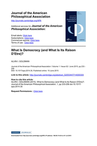 Journal of the American
Philosophical Association
http://journals.cambridge.org/APA
Additional services for Journal of the American
Philosophical Association:
Email alerts: Click here
Subscriptions: Click here
Commercial reprints: Click here
Terms of use : Click here
What Is Democracy (and What Is Its Raison
D’Etre)?
ALVIN I. GOLDMAN
Journal of the American Philosophical Association / Volume 1 / Issue 02 / June 2015, pp 233 -
256
DOI: 10.1017/apa.2014.30, Published online: 19 June 2015
Link to this article: http://journals.cambridge.org/abstract_S205344771400030X
How to cite this article:
ALVIN I. GOLDMAN (2015). What Is Democracy (and What Is Its Raison D’Etre)?.
Journal of the American Philosophical Association, 1, pp 233-256 doi:10.1017/
apa.2014.30
Request Permissions : Click here
Downloaded from http://journals.cambridge.org/APA, IP address: 186.95.114.54 on 01 Jul 2015
 