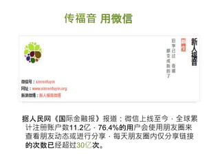 传福音 用微信
据人民网《国际金融报》报道：微信上线至今，全球累
计注册账户数11.2亿，76.4%的用户会使用朋友圈来
查看朋友动态或进行分享，每天朋友圈内仅分享链接
的次数已经超过30亿次。
 