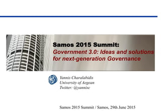 Samos 2015 Summit:
Government 3.0: Ideas and solutions
for next-generation Governance
Yannis Charalabidis
University of Aegean
Twitter: @yannisc
Samos 2015 Summit / Samos, 29th June 2015
 