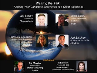 Walking the Talk:
Aligning Your Candidate Experience to a Great Workplace
Will Smiley
TA Director
Genentech
Allyn Bailey
Talent Experience,
Global TA
Intel
Joe Murphy
Vice-President
Shaker Consulting
Group
Patricia Pogemiller
Director Talent Acquisition
and Mobility
Deloitte
Jeff Batuhan
Sr. Director, Global TA
Stryker
Moderators:
Kim Peters
President & CEO
Great Rated!™
( from Great Place to Work®)
 