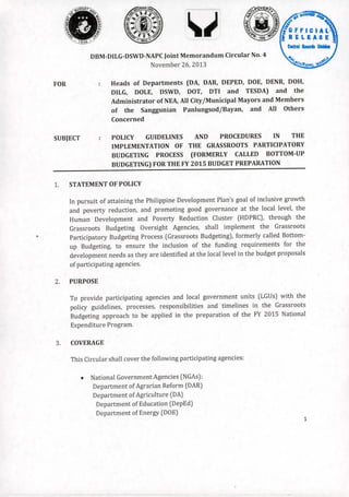 DBM-DILG-DSWD-NAPC

Joint Memorandum

November

Circular

NO.4

26,2013

Heads

of Departments

(DA, DAR, DEPED, DOE, DENR, DOH,

DILG,

FOR

DOLE,

DOT,

DSWD,

Administrator
of

the

DTI

and

of NEA, All City jMunicipal

Sanggunian

TESDA)
Mayors

PanlungsodjBayan,

and

the

and Members

and

All

Others

Concerned
POLICY

SUBJECT

GUIDELINES

IMPLEMENTATION
BUDGETING

AND

OF THE

PROCESS

PROCEDURES

GRASSROOTS

(FORMERLY

IN

THE

PARTICIPATORY

CALLED

BOTTOM-UP

BUDGETING) FOR THE FY 2015 BUDGET PREPARATION

1.

STATEMENT OF POLICY
In pursuit

of attaining

and poverty
Human

reduction,

Process

to ensure

the

Plan's goal of inclusive growth

good governance
Reduction

Agencies,
(Grassroots

inclusion

needs as they are identified

of participating

at the local level, the

Cluster
shall

(HDPRC),

implement

Budgeting),

of the

the

formerly

funding

through

the

Grassroots

called Bottom-

requirements

for the

at the local level in the budget proposals

agencies.

PURPOSE
To provide
policy

participating

guidelines,

Budgeting

agencies

processes,

approach

Expenditure
3.

Poverty

Oversight

Budgeting

Budgeting,

development

2.

and

Budgeting

Participatory

Development

and promoting

Development

Grassroots
up

the Philippine

and local government

responsibilities

to be applied

and

units

timelines

in the preparation

(LGUs) with the
in the

Grassroots

of the FY 2015

National

Program.

COVERAGE
This Circular shall cover the following participating
•

National Government

agencies:

Agencies (NGAs):

Department

of Agrarian Reform (DAR)

Department

of Agriculture

(DA)

Department

of Education

(DepEd)

Department

of Energy (DOE)
1

 