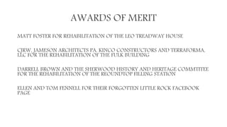 AWARDS OF MERIT
MATT FOSTER FOR REHABILITATION OF THE LEO TREADWAY HOUSE
CJRW, JAMESON ARCHITECTS PA, KINCO CONSTRUCTORS AND TERRAFORMA,
LLC FOR THE REHABILITATION OF THE FULK BUILDING
DARRELL BROWN AND THE SHERWOOD HISTORY AND HERITAGE COMMTITEE
FOR THE REHABILITATION OF THE REOUNDTOP FILLING STATION
ELLEN AND TOM FENNELL FOR THEIR FORGOTTEN LITTLE ROCK FACEBOOK
PAGE
 