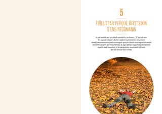 68
5
FIDELITZAR PERQUÈ REPETEIXIN
O ENS RECOMANIN
Es diu sovint que un client satisfet és un tresor. I és del tot cert.
En aquest cinquè i darrer capítol us presentem breument
eines i recomanacions per aconseguir que els clients ens segueixin tenint
presents després de l’experiència, ja sigui perquè algun dia decideixen
repetir amb nosaltres, o bé perquè ens recomanin a través
del tan preuat boca orella.
6969
 