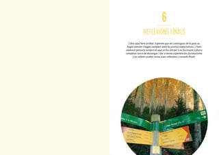 74
6
REFLEXIONS FINALS
I fins aquí hem arribat. Esperem que els continguts de la guia us
hagin satisfet i hagin complert amb les vostres expectatives. L’hem
elaborat pensant sempre en què us fos útil per a la fascinant i alhora
complexa tasca de dissenyar i dur a terme experiències d’ecoturisme.
I no volíem acabar sense unes reflexions i consells finals.
7575
 