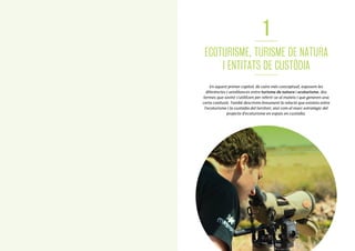 10
1
ECOTURISME, TURISME DE NATURA
I ENTITATS DE CUSTÒDIA
En aquest primer capítol, de caire més conceptual, exposem les
diferències i semblances entre turisme de natura i ecoturisme, dos
termes que sovint s’utilitzen per referir-se al mateix i que generen una
certa confusió. També descrivim breument la relació que existeix entre
l’ecoturisme i la custòdia del territori, així com el marc estratègic del
projecte d’ecoturisme en espais en custòdia.
1111
 