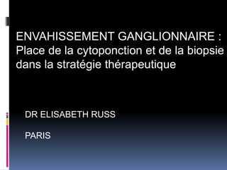DR ELISABETH RUSS
PARIS
ENVAHISSEMENT GANGLIONNAIRE :
Place de la cytoponction et de la biopsie
dans la stratégie thérapeutique
 