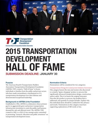 The American Road & Transportation Builders
Association Transportation Development Foundation
(ARTBA-TDF) created a “Hall of Fame” to honor
individuals or families from the public and private sectors
who have made extraordinary contributions to U.S.
transportation development over their lifetime and
demonstrated exceptional leadership.
Established in 1902, ARTBA is a federation whose primary
goal is to aggressively grow and protect transportation
infrastructure investment to meet the public and business
demand for safe and efficient travel. The ARTBA-TDF,
created in 1985, is a 501(c)3 tax-exempt entity committed
to promoting “research, education and public awareness” on
transportation development issues.
Nominations will be considered for two categories:
Transportation Design & Construction Industry Innovators
This category honors the men and women who discovered
or created a “game changing” product or process that
significantly advanced transportation design, construction
and/or safety. This is to honor the original innovator.
Describe the product or process, the problem that is
addressed, and quantify its unique benefits. Explain why
this individual alone should be credited for this advance
and results. Nominations in this category must have
supporting explanations of 500 words or less.
Transportation Design & Construction Industry Leaders
(Individuals or Families)
This category honors men, women and families who have
made significant contributions—beyond just having
successful businesses or careers—that have notably helped
advance the interests and image of the transportation
SUBMISSION DEADLINE: JULY 29
2016 TRANSPORTATION
DEVELOPMENT
HALL OF FAME
Purpose Nomination Criteria
Background on ARTBA & the Foundation
 
