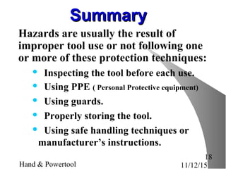 11/12/15Hand & Powertool
18
SummarySummary
Hazards are usually the result of
improper tool use or not following one
or more of these protection techniques:
 Inspecting the tool before each use.
 Using PPE ( Personal Protective equipment)
 Using guards.
 Properly storing the tool.
 Using safe handling techniques or
manufacturer’s instructions.
 