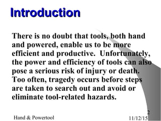 11/12/15Hand & Powertool
2
IntroductionIntroduction
There is no doubt that tools, both hand
and powered, enable us to be more
efficient and productive. Unfortunately,
the power and efficiency of tools can also
pose a serious risk of injury or death.
Too often, tragedy occurs before steps
are taken to search out and avoid or
eliminate tool-related hazards.
 