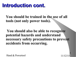 11/12/15Hand & Powertool
3
Introduction cont.Introduction cont.
You should be trained in the use of all
tools (not only power tools).
You should also be able to recognize
potential hazards and understand
necessary safety precautions to prevent
accidents from occurring.
 