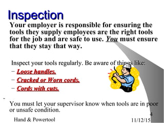 11/12/15Hand & Powertool
4
InspectionInspection
Your employer is responsible for ensuring the
tools they supply employees are the right tools
for the job and are safe to use. You must ensure
that they stay that way.
Inspect your tools regularly. Be aware of things like:Inspect your tools regularly. Be aware of things like:
– Loose handles.Loose handles.
– Cracked or Worn cords.Cracked or Worn cords.
– Cords with cuts.Cords with cuts.
You must let your supervisor know when tools are in poor
or unsafe condition.
 