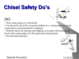 11/12/15Hand & Powertool
9
Chisel Safety Do’sChisel Safety Do’s
DO
• Wear safety glasses or a faceshield.
• Use the tools only if they are good condition (i.e., cutting edges are sharp,
struck head is not mushroomed or chipped).
• Hold the chisel, for shearing and chipping, at an angle which permits the
bevel of the cutting edge to lie flat against the shearing plane.
• Provide hand protection
 