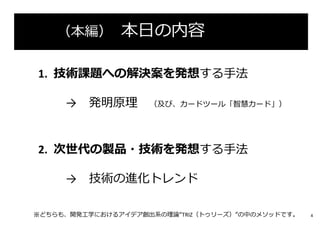 （本編） 本⽇の内容
1. 技術課題への解決案を発想する⼿法
→ 発明原理 （及び、カードツール「智慧カード」）
2. 次世代の製品・技術を発想する⼿法
→ 技術の進化トレンド
※どちらも、開発⼯学におけるアイデア創出系の理論“TRIZ（トゥリーズ）”の中のメソッドです。 4
 