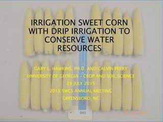IRRIGATION SWEET CORN
WITH DRIP IRRIGATION TO
CONSERVE WATER
RESOURCES
GARY L. HAWKINS, PH.D. AND CALVIN PERRY
UNIVERSITY OF GEORGIA – CROP AND SOIL SCIENCE
28 JULY 2015
2015 SWCS ANNUAL MEETING
GREENSBORO, NC
 