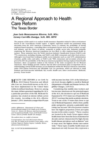 A Regional Approach to Health
Care Reform
The Texas Border
Jose Luis Manzanares Rivera, ScD, MSc;
Genny Carrillo Zuniga, ScD, MD, MPH
The purpose of this article is to analyze health insurance disparities related to labor environment
factors in the Texas-Mexico border region. A logistic regression model was performed using
microdata from the 2010 American Community Survey to estimate the probability of having
employer-based insurance, controlling labor environment factors such as hours worked, occupa-
tion industry, and the choice of private, nonprofit or public sector jobs. Industries primarily
employing the Mexican American population are less likely to offer employer-based health in-
surance. These industries have the North American Industry Classification System (NAICS) code
770 construction, including cleaning, and NAICS code 8680, restaurants and other food services.
Although it was found that working in public sector industries such as code 9470, administration
of justice, public order, and safety, or NAICS code 7860, elementary and secondary schools, im-
proved by 60% the probability of the Mexican American population having employer-based health
insurance, these occupations ranked at the bottom of the main occupation list for Mexican
Americans. These findings provide evidence that the labor environment plays an important role in
understanding current health insurance access limitations within the Mexican American community
under 2010 Patient Protection and Affordable Care Act provisions, which are directed to small
business and lower-income individuals. Key words: health care, labor environment, Medicaid,
poverty, Texas border
HEALTH CARE REFORM as set forth by
the 2010 Patient Protection and Afford-
able Care Act, henceforth known as the ACA,
has been implemented in the United States
within its defined timeframe. However, among
the many debates generated regarding the ACA,
a particular provision of the bill, Medicaid Ex-
pansion, has created an intense debate across
the country. According to the ACA, effective
January1,2014,Americansyoungerthan65years
with incomes less than 133% of the federal pov-
erty level, became eligible to enroll in Medicaid
(Department of Health and Human Services, Eli-
gibility Changes, x435.912).
Considering that middle-class workers and
low-income Americans are the principal targets
of the ACA, the decision to opt out of Medicaid
Expansion by 15 US states (as of September 30,
2013)1
is an issue that merits academic attention.
Texas is one of the 15 states that chose to opt
out of Medicaid Expansion, which, from a public
policy perspective, presents a particularly inter-
esting case because 100 of its poorest counties
have the highest proportion of low per-capita
income in the entire country.1
These counties
are located in the South Texas region where
health issues have been the focus of attention for
decades and are characterized by high chronic
health disease prevalence such as diabetes2
and,
in some areas, the highest obesity rates nation-
wide.3
These types of public health issues are
important not only because they represent a
The Health Care Manager
Volume 34, Number 1, pp. 44–53
Copyright # 2015 Wolters Kluwer Health,
Inc. All rights reserved.
Author Affiliations: Department of Urban and
Environmental studies at El Colegio de la Frontera
Norte A.C., Mexico (Dr Rivera); and Environmental
and Occupational Health, Texas A&M Health Science
Center, School of Public Health (Dr Zuniga).
The authors have no conflict of interest.
Correspondence: Jose Luis Manzanares Rivera,
ScD, MSc, El Colegio de la Frontera Norte, Jalisco 1050,
Colonia Nisperos, Piedras Negras, Coahuila, México
(jlmanzanares@colef.mx).
DOI: 10.1097/HCM.0000000000000045
44
 