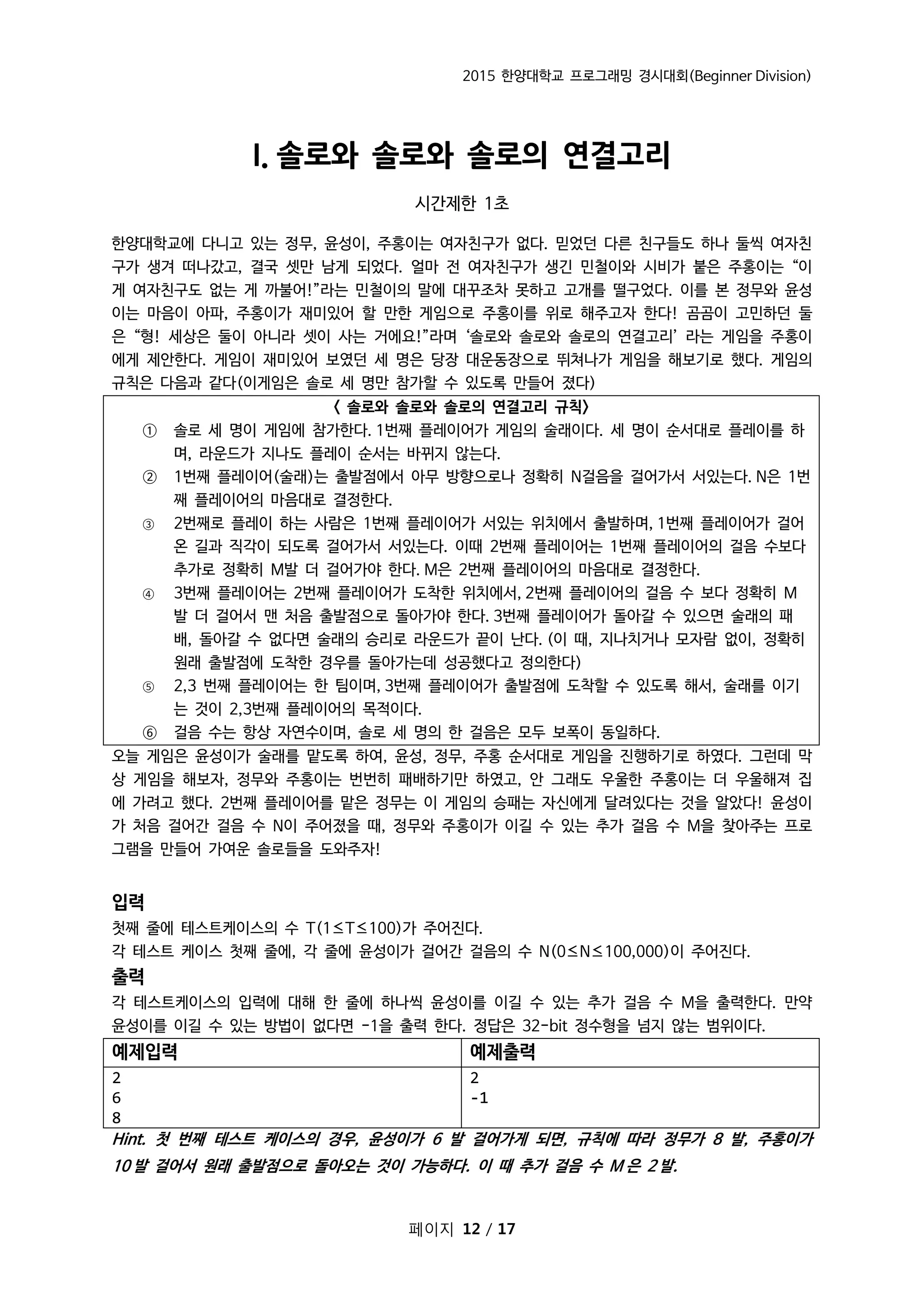 2015 한양대학교 프로그래밍 경시대회(Beginner Division)
페이지 12 / 17
I. 솔로와 솔로와 솔로의 연결고리
시간제한 1초
한양대학교에 다니고 있는 정무, 윤성이, 주홍이는 여자친구가 없다. 믿었던 다른 친구들도 하나 둘씩 여자친
구가 생겨 떠나갔고, 결국 셋만 남게 되었다. 얼마 전 여자친구가 생긴 민철이와 시비가 붙은 주홍이는 “이
게 여자친구도 없는 게 까불어!”라는 민철이의 말에 대꾸조차 못하고 고개를 떨구었다. 이를 본 정무와 윤성
이는 마음이 아파, 주홍이가 재미있어 할 만한 게임으로 주홍이를 위로 해주고자 한다! 곰곰이 고민하던 둘
은 “형! 세상은 둘이 아니라 셋이 사는 거에요!”라며 ‘솔로와 솔로와 솔로의 연결고리’ 라는 게임을 주홍이
에게 제안한다. 게임이 재미있어 보였던 세 명은 당장 대운동장으로 뛰쳐나가 게임을 해보기로 했다. 게임의
규칙은 다음과 같다(이게임은 솔로 세 명만 참가할 수 있도록 만들어 졌다)
< 솔로와 솔로와 솔로의 연결고리 규칙>
① 솔로 세 명이 게임에 참가한다. 1번째 플레이어가 게임의 술래이다. 세 명이 순서대로 플레이를 하
며, 라운드가 지나도 플레이 순서는 바뀌지 않는다.
② 1번째 플레이어(술래)는 출발점에서 아무 방향으로나 정확히 N걸음을 걸어가서 서있는다. N은 1번
째 플레이어의 마음대로 결정한다.
③ 2번째로 플레이 하는 사람은 1번째 플레이어가 서있는 위치에서 출발하며, 1번째 플레이어가 걸어
온 길과 직각이 되도록 걸어가서 서있는다. 이때 2번째 플레이어는 1번째 플레이어의 걸음 수보다
추가로 정확히 M발 더 걸어가야 한다. M은 2번째 플레이어의 마음대로 결정한다.
④ 3번째 플레이어는 2번째 플레이어가 도착한 위치에서, 2번째 플레이어의 걸음 수 보다 정확히 M
발 더 걸어서 맨 처음 출발점으로 돌아가야 한다. 3번째 플레이어가 돌아갈 수 있으면 술래의 패
배, 돌아갈 수 없다면 술래의 승리로 라운드가 끝이 난다. (이 때, 지나치거나 모자람 없이, 정확히
원래 출발점에 도착한 경우를 돌아가는데 성공했다고 정의한다)
⑤ 2,3 번째 플레이어는 한 팀이며, 3번째 플레이어가 출발점에 도착할 수 있도록 해서, 술래를 이기
는 것이 2,3번째 플레이어의 목적이다.
⑥ 걸음 수는 항상 자연수이며, 솔로 세 명의 한 걸음은 모두 보폭이 동일하다.
오늘 게임은 윤성이가 술래를 맡도록 하여, 윤성, 정무, 주홍 순서대로 게임을 진행하기로 하였다. 그런데 막
상 게임을 해보자, 정무와 주홍이는 번번히 패배하기만 하였고, 안 그래도 우울한 주홍이는 더 우울해져 집
에 가려고 했다. 2번째 플레이어를 맡은 정무는 이 게임의 승패는 자신에게 달려있다는 것을 알았다! 윤성이
가 처음 걸어간 걸음 수 N이 주어졌을 때, 정무와 주홍이가 이길 수 있는 추가 걸음 수 M을 찾아주는 프로
그램을 만들어 가여운 솔로들을 도와주자!
입력
첫째 줄에 테스트케이스의 수 T(1≤T≤100)가 주어진다.
각 테스트 케이스 첫째 줄에, 각 줄에 윤성이가 걸어간 걸음의 수 N(0≤N≤100,000)이 주어진다.
출력
각 테스트케이스의 입력에 대해 한 줄에 하나씩 윤성이를 이길 수 있는 추가 걸음 수 M을 출력한다. 만약
윤성이를 이길 수 있는 방법이 없다면 -1을 출력 한다. 정답은 32-bit 정수형을 넘지 않는 범위이다.
예제입력 예제출력
2
6
8
2
-1
Hint. 첫 번째 테스트 케이스의 경우, 윤성이가 6 발 걸어가게 되면, 규칙에 따라 정무가 8 발, 주홍이가
10 발 걸어서 원래 출발점으로 돌아오는 것이 가능하다. 이 때 추가 걸음 수 M 은 2 발.
 