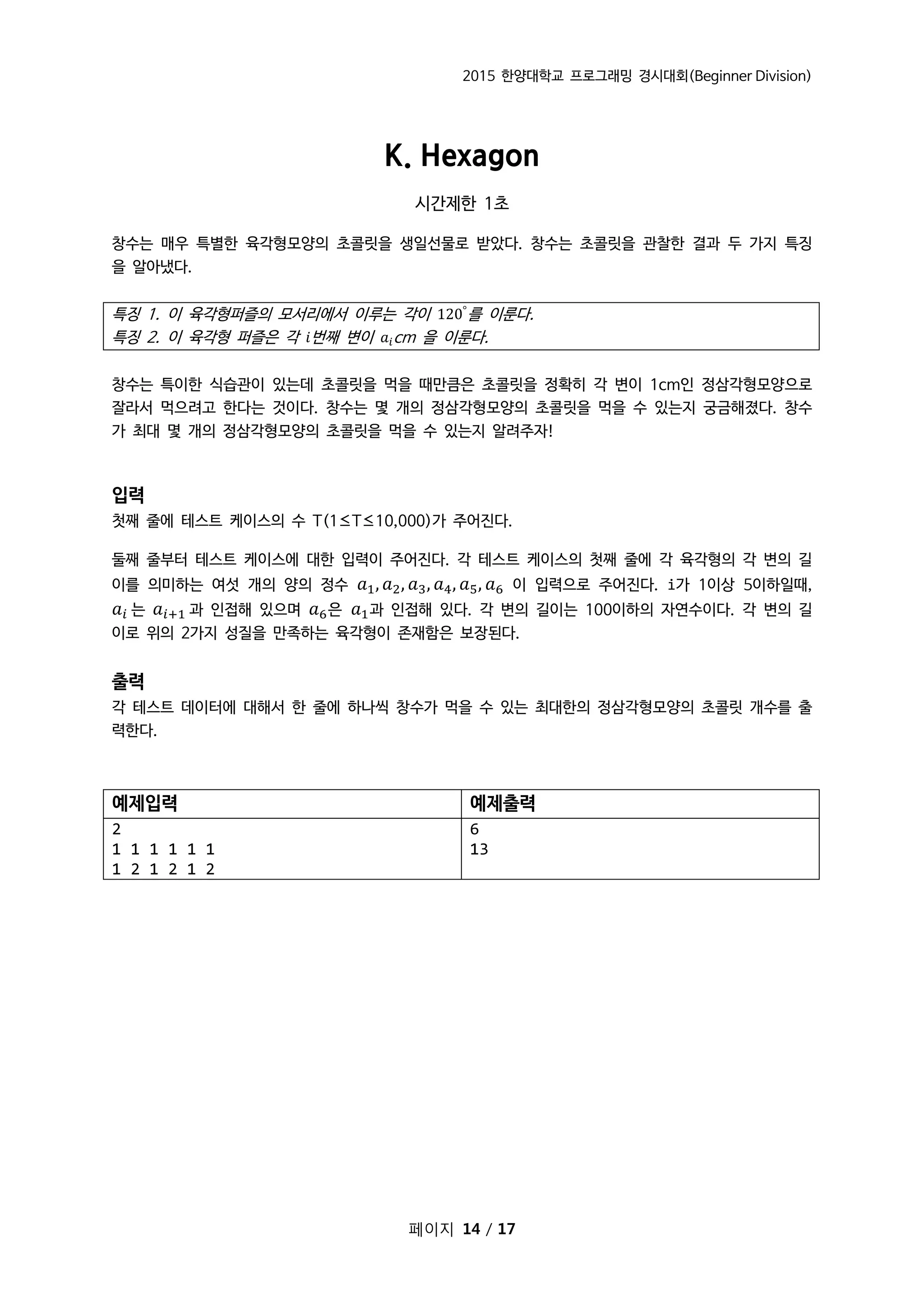 2015 한양대학교 프로그래밍 경시대회(Beginner Division)
페이지 14 / 17
K. Hexagon
시간제한 1초
창수는 매우 특별한 육각형모양의 초콜릿을 생일선물로 받았다. 창수는 초콜릿을 관찰한 결과 두 가지 특징
을 알아냈다.
특징 1. 이 육각형퍼즐의 모서리에서 이루는 각이 120°
를 이룬다.
특징 2. 이 육각형 퍼즐은 각 𝑖번째 변이 𝑎𝑖cm 을 이룬다.
창수는 특이한 식습관이 있는데 초콜릿을 먹을 때만큼은 초콜릿을 정확히 각 변이 1cm인 정삼각형모양으로
잘라서 먹으려고 한다는 것이다. 창수는 몇 개의 정삼각형모양의 초콜릿을 먹을 수 있는지 궁금해졌다. 창수
가 최대 몇 개의 정삼각형모양의 초콜릿을 먹을 수 있는지 알려주자!
입력
첫째 줄에 테스트 케이스의 수 T(1≤T≤10,000)가 주어진다.
둘째 줄부터 테스트 케이스에 대한 입력이 주어진다. 각 테스트 케이스의 첫째 줄에 각 육각형의 각 변의 길
이를 의미하는 여섯 개의 양의 정수 𝑎1, 𝑎2, 𝑎3, 𝑎4, 𝑎5, 𝑎6 이 입력으로 주어진다. i가 1이상 5이하일때,
𝑎𝑖 는 𝑎𝑖+1 과 인접해 있으며 𝑎6은 𝑎1과 인접해 있다. 각 변의 길이는 100이하의 자연수이다. 각 변의 길
이로 위의 2가지 성질을 만족하는 육각형이 존재함은 보장된다.
출력
각 테스트 데이터에 대해서 한 줄에 하나씩 창수가 먹을 수 있는 최대한의 정삼각형모양의 초콜릿 개수를 출
력한다.
예제입력 예제출력
2
1 1 1 1 1 1
1 2 1 2 1 2
6
13
 