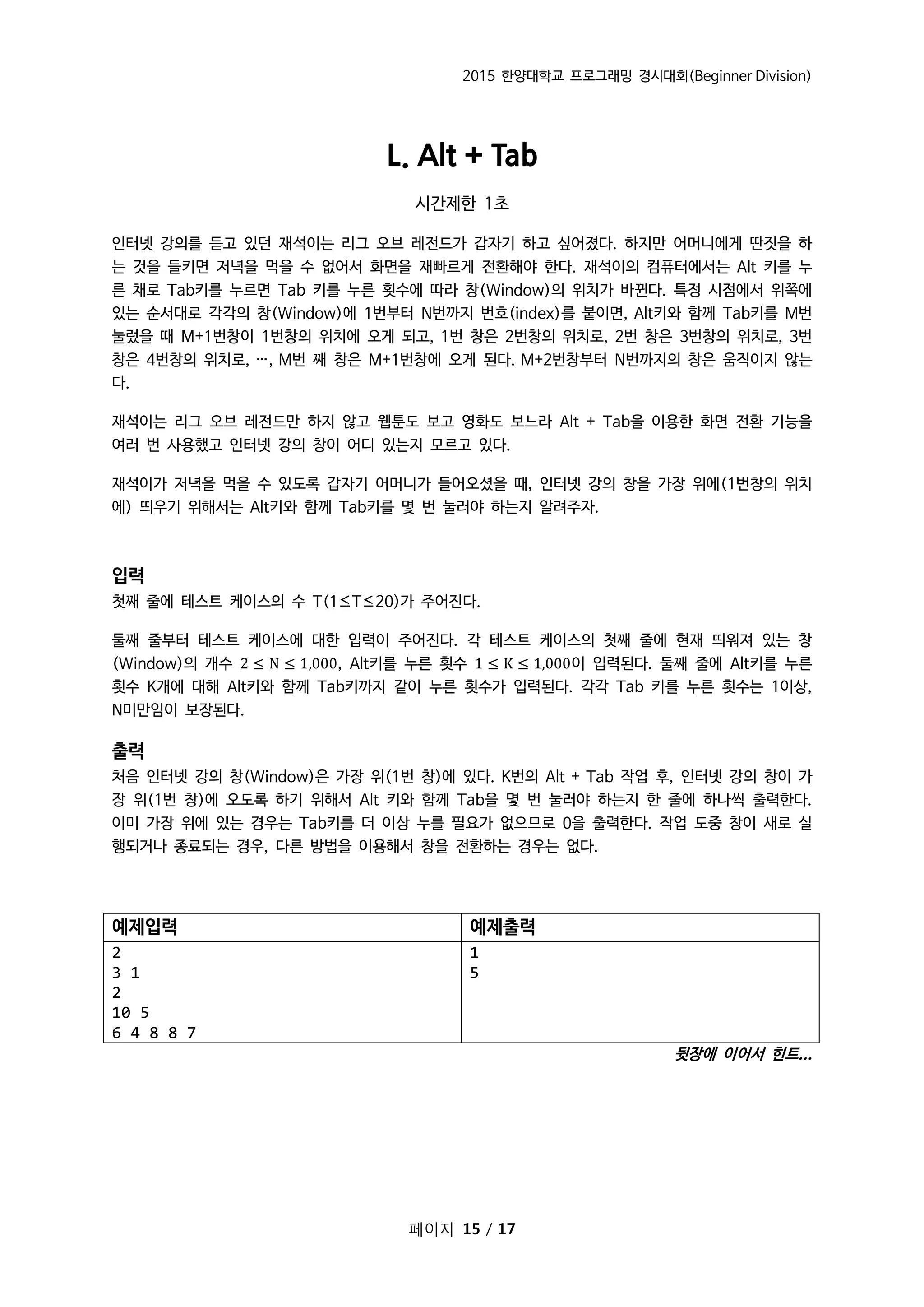 2015 한양대학교 프로그래밍 경시대회(Beginner Division)
페이지 15 / 17
L. Alt + Tab
시간제한 1초
인터넷 강의를 듣고 있던 재석이는 리그 오브 레전드가 갑자기 하고 싶어졌다. 하지만 어머니에게 딴짓을 하
는 것을 들키면 저녁을 먹을 수 없어서 화면을 재빠르게 전환해야 한다. 재석이의 컴퓨터에서는 Alt 키를 누
른 채로 Tab키를 누르면 Tab 키를 누른 횟수에 따라 창(Window)의 위치가 바뀐다. 특정 시점에서 위쪽에
있는 순서대로 각각의 창(Window)에 1번부터 N번까지 번호(index)를 붙이면, Alt키와 함께 Tab키를 M번
눌렀을 때 M+1번창이 1번창의 위치에 오게 되고, 1번 창은 2번창의 위치로, 2번 창은 3번창의 위치로, 3번
창은 4번창의 위치로, …, M번 째 창은 M+1번창에 오게 된다. M+2번창부터 N번까지의 창은 움직이지 않는
다.
재석이는 리그 오브 레전드만 하지 않고 웹툰도 보고 영화도 보느라 Alt + Tab을 이용한 화면 전환 기능을
여러 번 사용했고 인터넷 강의 창이 어디 있는지 모르고 있다.
재석이가 저녁을 먹을 수 있도록 갑자기 어머니가 들어오셨을 때, 인터넷 강의 창을 가장 위에(1번창의 위치
에) 띄우기 위해서는 Alt키와 함께 Tab키를 몇 번 눌러야 하는지 알려주자.
입력
첫째 줄에 테스트 케이스의 수 T(1≤T≤20)가 주어진다.
둘째 줄부터 테스트 케이스에 대한 입력이 주어진다. 각 테스트 케이스의 첫째 줄에 현재 띄워져 있는 창
(Window)의 개수 2 ≤ N ≤ 1,000, Alt키를 누른 횟수 1 ≤ K ≤ 1,000이 입력된다. 둘째 줄에 Alt키를 누른
횟수 K개에 대해 Alt키와 함께 Tab키까지 같이 누른 횟수가 입력된다. 각각 Tab 키를 누른 횟수는 1이상,
N미만임이 보장된다.
출력
처음 인터넷 강의 창(Window)은 가장 위(1번 창)에 있다. K번의 Alt + Tab 작업 후, 인터넷 강의 창이 가
장 위(1번 창)에 오도록 하기 위해서 Alt 키와 함께 Tab을 몇 번 눌러야 하는지 한 줄에 하나씩 출력한다.
이미 가장 위에 있는 경우는 Tab키를 더 이상 누를 필요가 없으므로 0을 출력한다. 작업 도중 창이 새로 실
행되거나 종료되는 경우, 다른 방법을 이용해서 창을 전환하는 경우는 없다.
예제입력 예제출력
2
3 1
2
10 5
6 4 8 8 7
1
5
뒷장에 이어서 힌트...
 