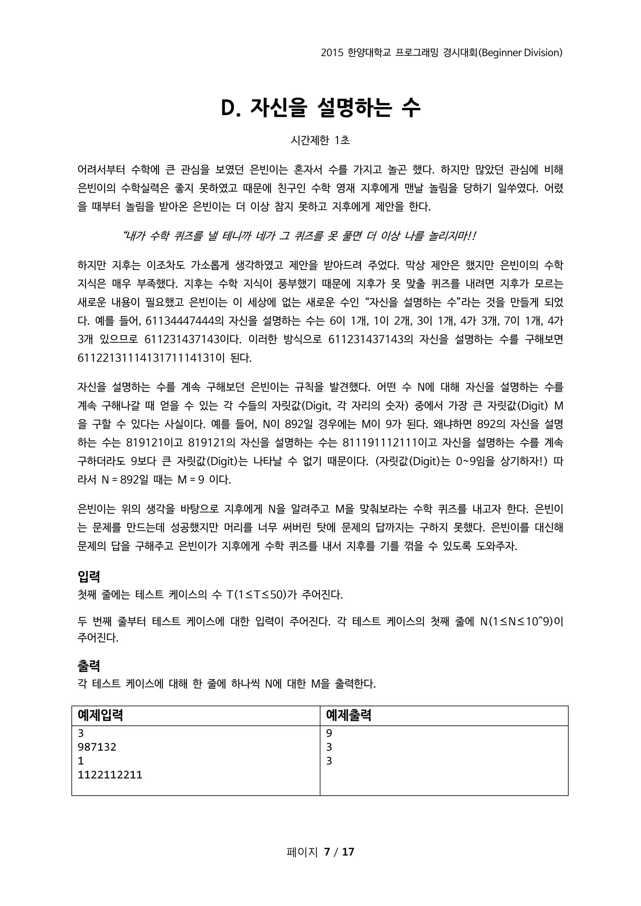 2015 한양대학교 프로그래밍 경시대회(Beginner Division)
페이지 7 / 17
D. 자신을 설명하는 수
시간제한 1초
어려서부터 수학에 큰 관심을 보였던 은빈이는 혼자서 수를 가지고 놀곤 했다. 하지만 많았던 관심에 비해
은빈이의 수학실력은 좋지 못하였고 때문에 친구인 수학 영재 지후에게 맨날 놀림을 당하기 일쑤였다. 어렸
을 때부터 놀림을 받아온 은빈이는 더 이상 참지 못하고 지후에게 제안을 한다.
“내가 수학 퀴즈를 낼 테니까 네가 그 퀴즈를 못 풀면 더 이상 나를 놀리지마!!
하지만 지후는 이조차도 가소롭게 생각하였고 제안을 받아드려 주었다. 막상 제안은 했지만 은빈이의 수학
지식은 매우 부족했다. 지후는 수학 지식이 풍부했기 때문에 지후가 못 맞출 퀴즈를 내려면 지후가 모르는
새로운 내용이 필요했고 은빈이는 이 세상에 없는 새로운 수인 “자신을 설명하는 수”라는 것을 만들게 되었
다. 예를 들어, 61134447444의 자신을 설명하는 수는 6이 1개, 1이 2개, 3이 1개, 4가 3개, 7이 1개, 4가
3개 있으므로 611231437143이다. 이러한 방식으로 611231437143의 자신을 설명하는 수를 구해보면
6112213111413171114131이 된다.
자신을 설명하는 수를 계속 구해보던 은빈이는 규칙을 발견했다. 어떤 수 N에 대해 자신을 설명하는 수를
계속 구해나갈 때 얻을 수 있는 각 수들의 자릿값(Digit, 각 자리의 숫자) 중에서 가장 큰 자릿값(Digit) M
을 구할 수 있다는 사실이다. 예를 들어, N이 892일 경우에는 M이 9가 된다. 왜냐하면 892의 자신을 설명
하는 수는 819121이고 819121의 자신을 설명하는 수는 811191112111이고 자신을 설명하는 수를 계속
구하더라도 9보다 큰 자릿값(Digit)는 나타날 수 없기 때문이다. (자릿값(Digit)는 0~9임을 상기하자!) 따
라서 N = 892일 때는 M = 9 이다.
은빈이는 위의 생각을 바탕으로 지후에게 N을 알려주고 M을 맞춰보라는 수학 퀴즈를 내고자 한다. 은빈이
는 문제를 만드는데 성공했지만 머리를 너무 써버린 탓에 문제의 답까지는 구하지 못했다. 은빈이를 대신해
문제의 답을 구해주고 은빈이가 지후에게 수학 퀴즈를 내서 지후를 기를 꺾을 수 있도록 도와주자.
입력
첫째 줄에는 테스트 케이스의 수 T(1≤T≤50)가 주어진다.
두 번째 줄부터 테스트 케이스에 대한 입력이 주어진다. 각 테스트 케이스의 첫째 줄에 N(1≤N≤10^9)이
주어진다.
출력
각 테스트 케이스에 대해 한 줄에 하나씩 N에 대한 M을 출력한다.
예제입력 예제출력
3
987132
1
1122112211
9
3
3
 
