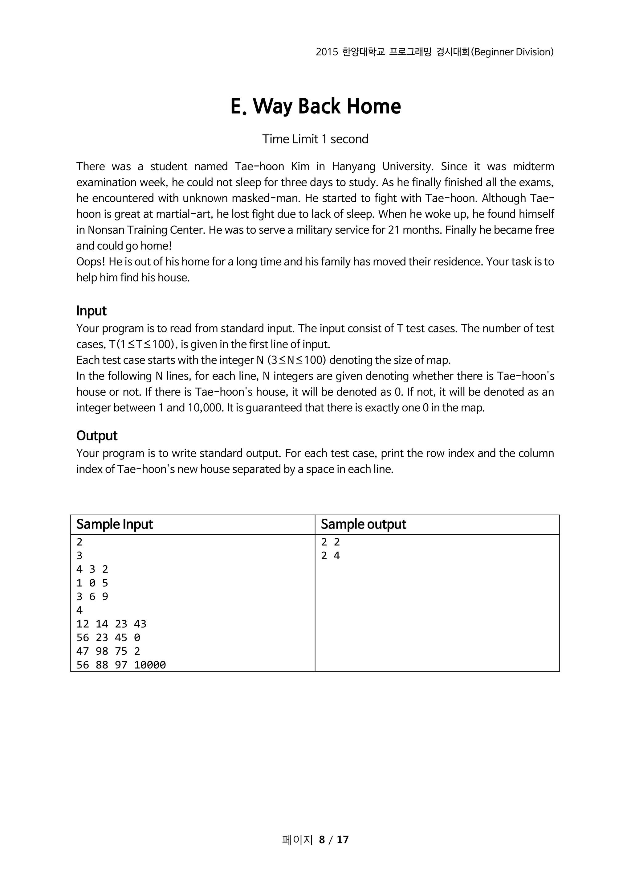 2015 한양대학교 프로그래밍 경시대회(Beginner Division)
페이지 8 / 17
E. Way Back Home
Time Limit 1 second
There was a student named Tae-hoon Kim in Hanyang University. Since it was midterm
examination week, he could not sleep for three days to study. As he finally finished all the exams,
he encountered with unknown masked-man. He started to fight with Tae-hoon. Although Tae-
hoon is great at martial-art, he lost fight due to lack of sleep. When he woke up, he found himself
in Nonsan Training Center. He was to serve a military service for 21 months. Finally he became free
and could go home!
Oops! He is out of his home for a long time and his family has moved their residence. Your task is to
help him find his house.
Input
Your program is to read from standard input. The input consist of T test cases. The number of test
cases, T(1≤T≤100), is given in the first line of input.
Each test case starts with the integer N (3≤N≤100) denoting the size of map.
In the following N lines, for each line, N integers are given denoting whether there is Tae-hoon's
house or not. If there is Tae-hoon's house, it will be denoted as 0. If not, it will be denoted as an
integer between 1 and 10,000. It is guaranteed that there is exactly one 0 in the map.
Output
Your program is to write standard output. For each test case, print the row index and the column
index of Tae-hoon's new house separated by a space in each line.
Sample Input Sample output
2
3
4 3 2
1 0 5
3 6 9
4
12 14 23 43
56 23 45 0
47 98 75 2
56 88 97 10000
2 2
2 4
 
