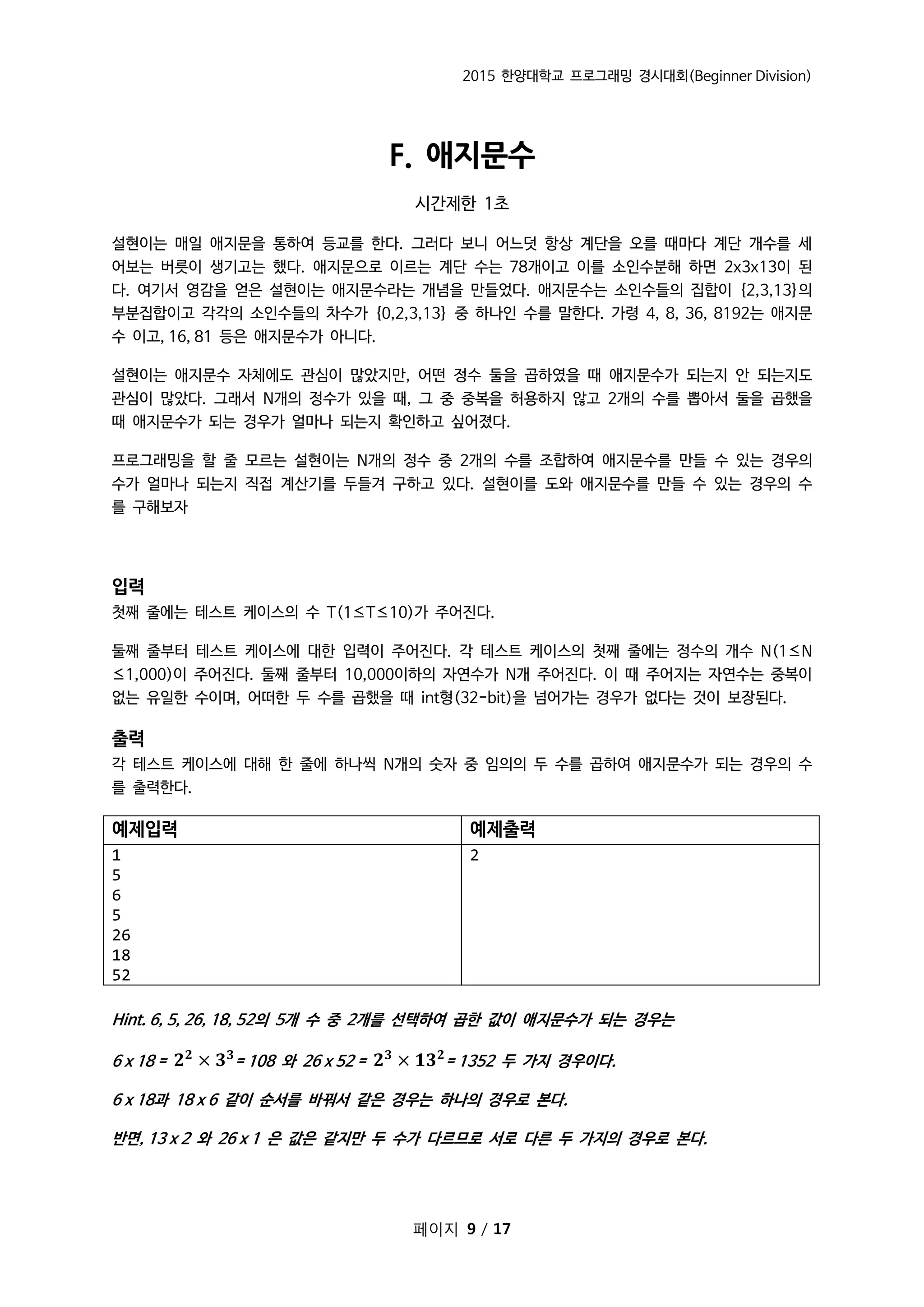 2015 한양대학교 프로그래밍 경시대회(Beginner Division)
페이지 9 / 17
F. 애지문수
시간제한 1초
설현이는 매일 애지문을 통하여 등교를 한다. 그러다 보니 어느덧 항상 계단을 오를 때마다 계단 개수를 세
어보는 버릇이 생기고는 했다. 애지문으로 이르는 계단 수는 78개이고 이를 소인수분해 하면 2x3x13이 된
다. 여기서 영감을 얻은 설현이는 애지문수라는 개념을 만들었다. 애지문수는 소인수들의 집합이 {2,3,13}의
부분집합이고 각각의 소인수들의 차수가 {0,2,3,13} 중 하나인 수를 말한다. 가령 4, 8, 36, 8192는 애지문
수 이고, 16, 81 등은 애지문수가 아니다.
설현이는 애지문수 자체에도 관심이 많았지만, 어떤 정수 둘을 곱하였을 때 애지문수가 되는지 안 되는지도
관심이 많았다. 그래서 N개의 정수가 있을 때, 그 중 중복을 허용하지 않고 2개의 수를 뽑아서 둘을 곱했을
때 애지문수가 되는 경우가 얼마나 되는지 확인하고 싶어졌다.
프로그래밍을 할 줄 모르는 설현이는 N개의 정수 중 2개의 수를 조합하여 애지문수를 만들 수 있는 경우의
수가 얼마나 되는지 직접 계산기를 두들겨 구하고 있다. 설현이를 도와 애지문수를 만들 수 있는 경우의 수
를 구해보자
입력
첫째 줄에는 테스트 케이스의 수 T(1≤T≤10)가 주어진다.
둘째 줄부터 테스트 케이스에 대한 입력이 주어진다. 각 테스트 케이스의 첫째 줄에는 정수의 개수 N(1≤N
≤1,000)이 주어진다. 둘째 줄부터 10,000이하의 자연수가 N개 주어진다. 이 때 주어지는 자연수는 중복이
없는 유일한 수이며, 어떠한 두 수를 곱했을 때 int형(32-bit)을 넘어가는 경우가 없다는 것이 보장된다.
출력
각 테스트 케이스에 대해 한 줄에 하나씩 N개의 숫자 중 임의의 두 수를 곱하여 애지문수가 되는 경우의 수
를 출력한다.
예제입력 예제출력
1
5
6
5
26
18
52
2
Hint. 6, 5, 26, 18, 52의 5개 수 중 2개를 선택하여 곱한 값이 애지문수가 되는 경우는
6 x 18 = 𝟐 𝟐
× 𝟑 𝟑
= 108 와 26 x 52 = 𝟐 𝟑
× 𝟏𝟑 𝟐
= 1352 두 가지 경우이다.
6 x 18과 18 x 6 같이 순서를 바꿔서 같은 경우는 하나의 경우로 본다.
반면, 13 x 2 와 26 x 1 은 값은 같지만 두 수가 다르므로 서로 다른 두 가지의 경우로 본다.
 