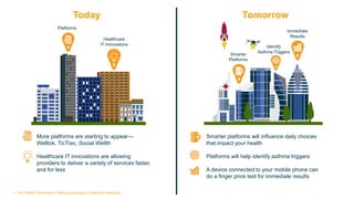 Today Tomorrow
Platforms
Healthcare
IT Innovations
Smarter
Platforms
Identify
Asthma Triggers
Immediate
Results
More platforms are starting to appear—
Welltok, TicTrac, Social Wellth
Healthcare IT innovations are allowing
providers to deliver a variety of services faster,
and for less
Smarter platforms will influence daily choices
that impact your health
Platforms will help identify asthma triggers
A device connected to your mobile phone can
do a finger prick test for immediate results
3. The Platform (R)evolution: Defining ecosystems, redefining healthcare Copyright © 2015 Accenture All rights reserved.
 
