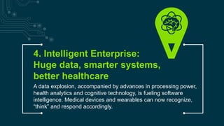 4. Intelligent Enterprise:
Huge data, smarter systems,
better healthcare
A data explosion, accompanied by advances in processing power,
health analytics and cognitive technology, is fueling software
intelligence. Medical devices and wearables can now recognize,
“think” and respond accordingly.
Copyright © 2015 Accenture All rights reserved.
 