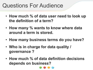 Questions For Audience
• How much % of data user need to look up
the definition of a term?
• How many % wants to know where data
around a term is stored.
• How many business terms do you have?
• Who is in charge for data quality /
governance ?
• How much % of data definition decisions
depends on business?
 