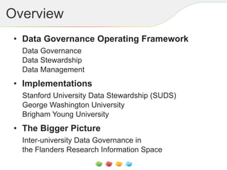 Overview
• Data Governance Operating Framework
Data Governance
Data Stewardship
Data Management
• Implementations
Stanford University Data Stewardship (SUDS)
George Washington University
Brigham Young University
• The Bigger Picture
Inter-university Data Governance in
the Flanders Research Information Space
 