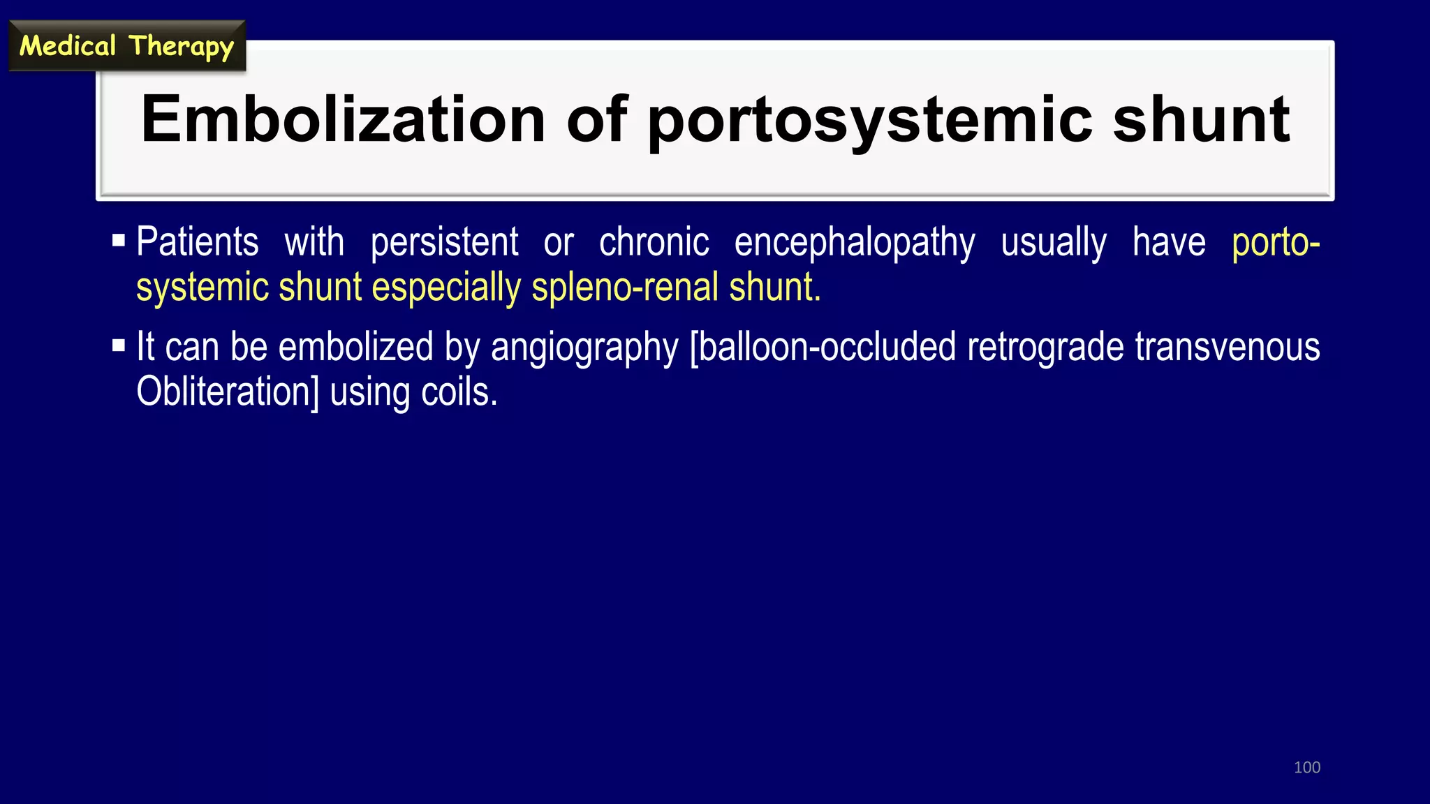 Embolization of portosystemic shunt
 Patients with persistent or chronic encephalopathy usually have porto-
systemic shunt especially spleno-renal shunt.
 It can be embolized by angiography [balloon-occluded retrograde transvenous
Obliteration] using coils.
100
Medical Therapy
 