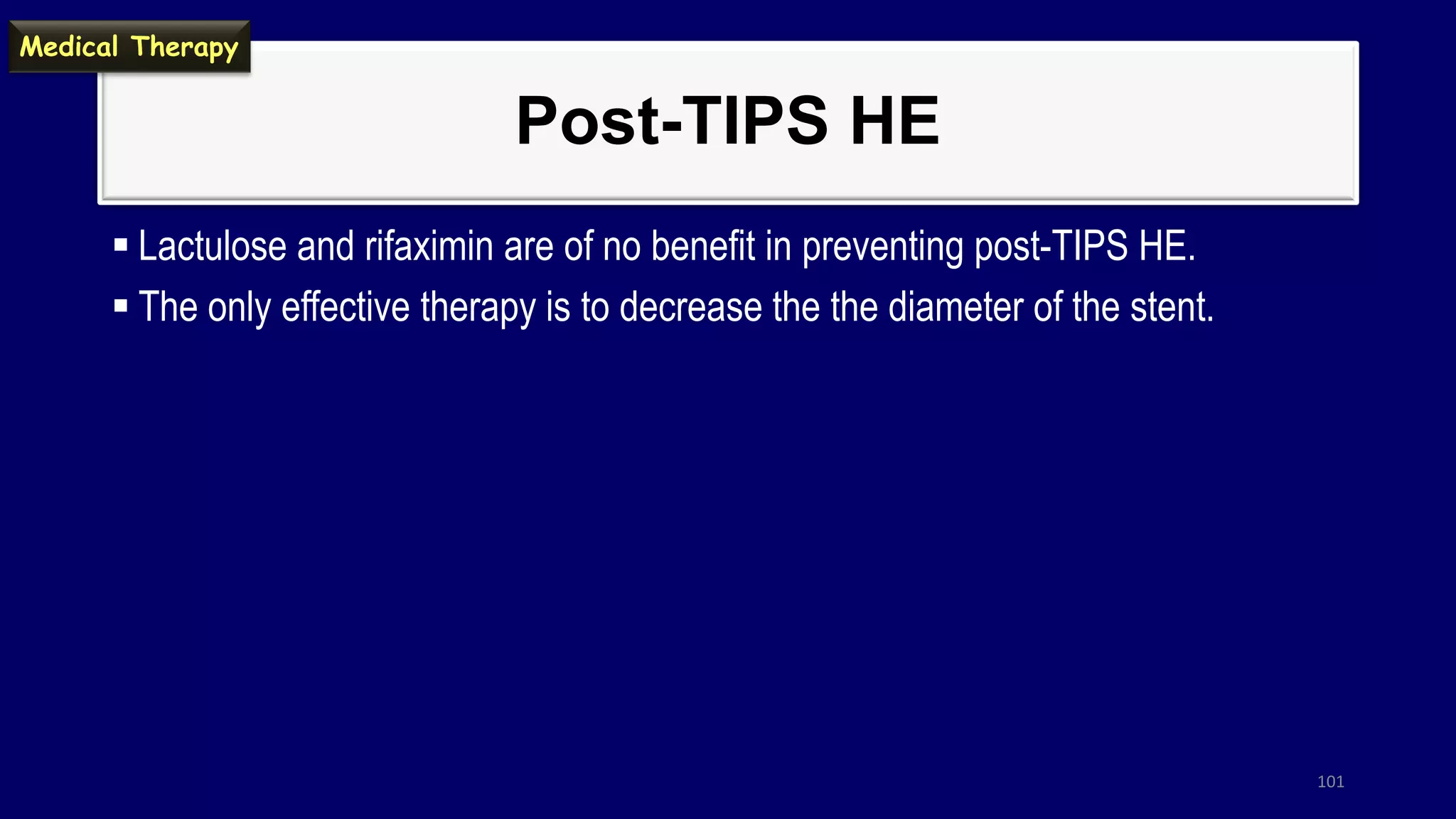Post-TIPS HE
 Lactulose and rifaximin are of no benefit in preventing post-TIPS HE.
 The only effective therapy is to decrease the the diameter of the stent.
101
Medical Therapy
 