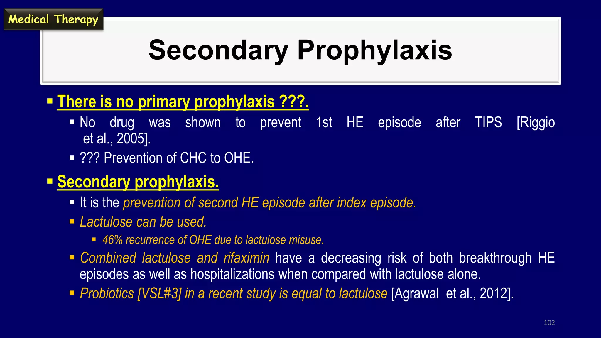 Secondary Prophylaxis
 There is no primary prophylaxis ???.
 No drug was shown to prevent 1st HE episode after TIPS [Riggio
et al., 2005].
 ??? Prevention of CHC to OHE.
 Secondary prophylaxis.
 It is the prevention of second HE episode after index episode.
 Lactulose can be used.
 46% recurrence of OHE due to lactulose misuse.
 Combined lactulose and rifaximin have a decreasing risk of both breakthrough HE
episodes as well as hospitalizations when compared with lactulose alone.
 Probiotics [VSL#3] in a recent study is equal to lactulose [Agrawal et al., 2012].
102
Medical Therapy
 