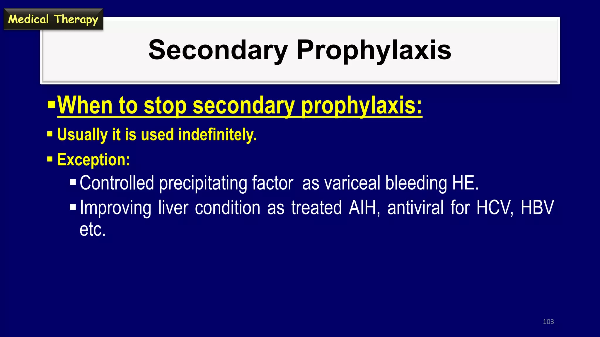 Secondary Prophylaxis
When to stop secondary prophylaxis:
 Usually it is used indefinitely.
 Exception:
Controlled precipitating factor as variceal bleeding HE.
Improving liver condition as treated AIH, antiviral for HCV, HBV
etc.
103
Medical Therapy
 