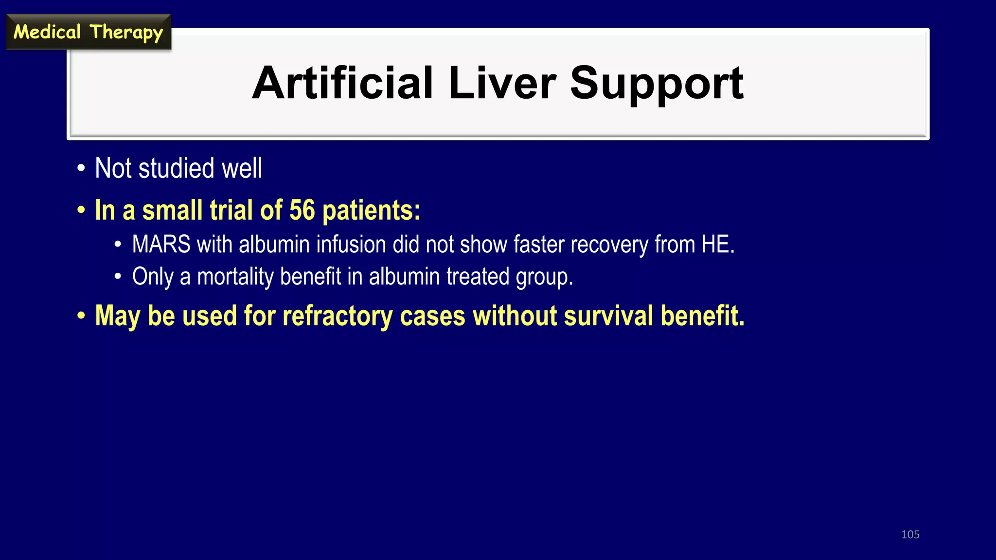 Artificial Liver Support
• Not studied well
• In a small trial of 56 patients:
• MARS with albumin infusion did not show faster recovery from HE.
• Only a mortality benefit in albumin treated group.
• May be used for refractory cases without survival benefit.
105
Medical Therapy
 