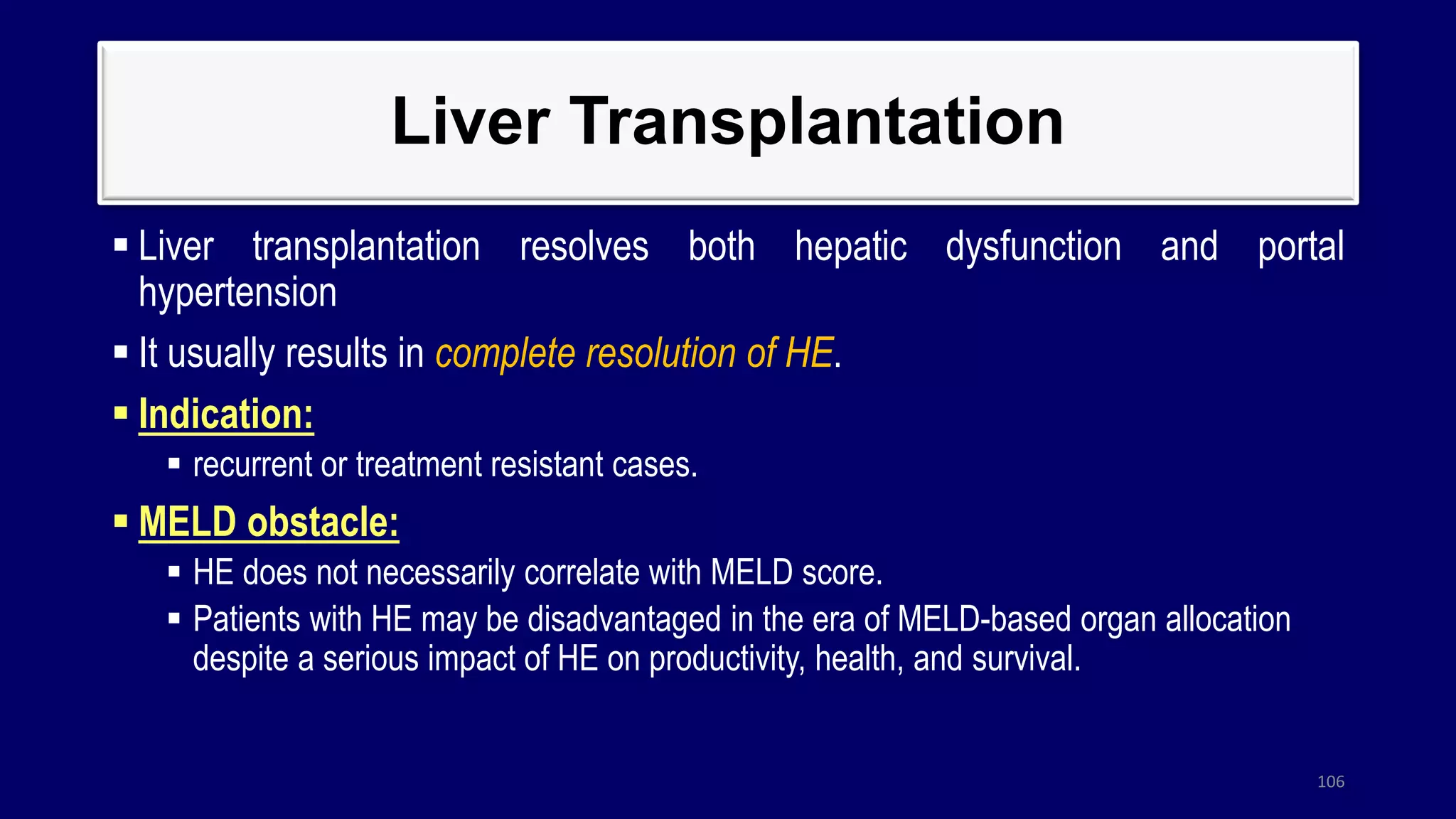 Liver Transplantation
 Liver transplantation resolves both hepatic dysfunction and portal
hypertension
 It usually results in complete resolution of HE.
 Indication:
 recurrent or treatment resistant cases.
 MELD obstacle:
 HE does not necessarily correlate with MELD score.
 Patients with HE may be disadvantaged in the era of MELD-based organ allocation
despite a serious impact of HE on productivity, health, and survival.
106
 