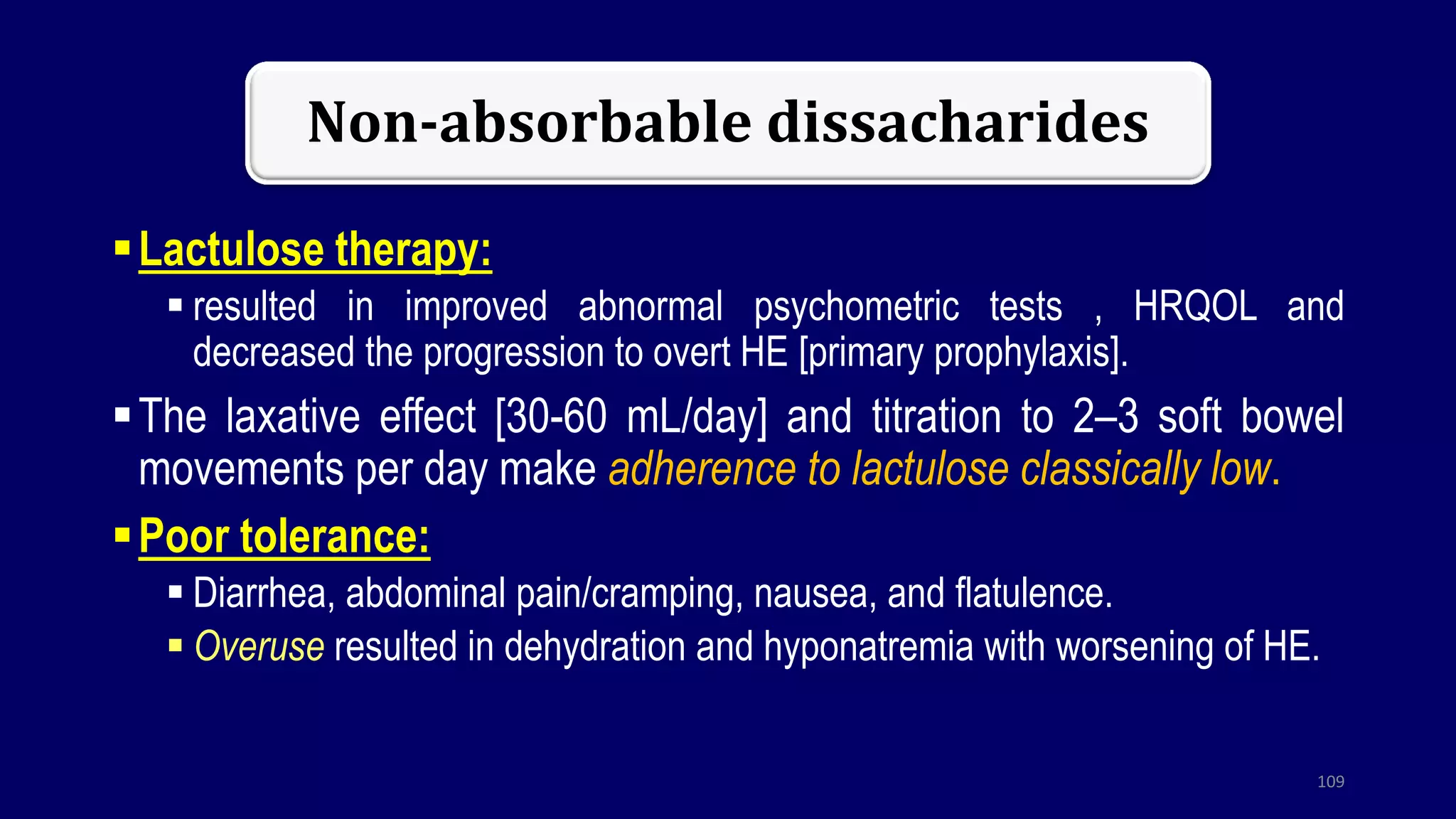 Non-absorbable dissacharides
Lactulose therapy:
 resulted in improved abnormal psychometric tests , HRQOL and
decreased the progression to overt HE [primary prophylaxis].
The laxative effect [30-60 mL/day] and titration to 2–3 soft bowel
movements per day make adherence to lactulose classically low.
Poor tolerance:
 Diarrhea, abdominal pain/cramping, nausea, and flatulence.
 Overuse resulted in dehydration and hyponatremia with worsening of HE.
109
 