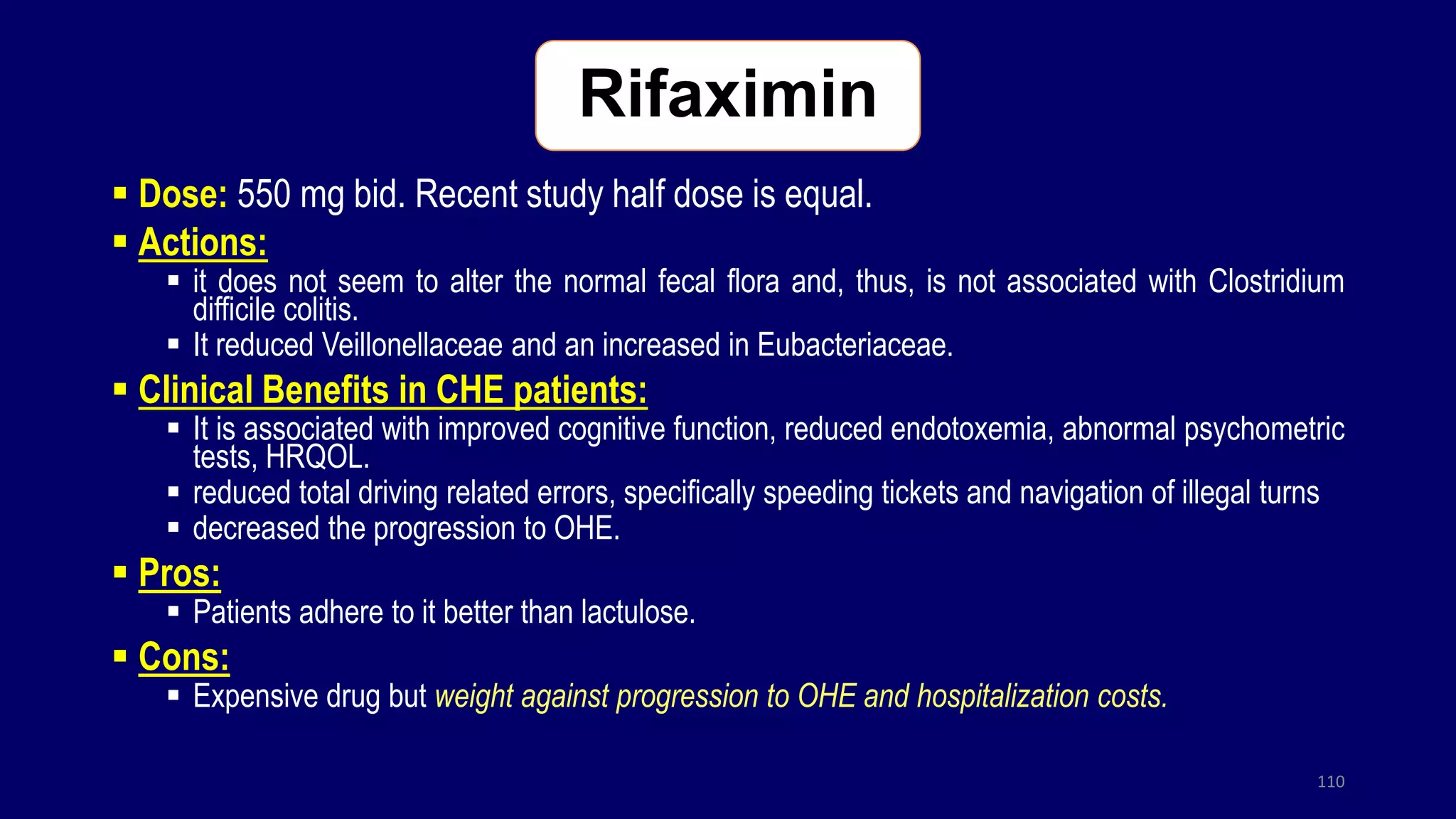 Rifaximin
 Dose: 550 mg bid. Recent study half dose is equal.
 Actions:
 it does not seem to alter the normal fecal flora and, thus, is not associated with Clostridium
difficile colitis.
 It reduced Veillonellaceae and an increased in Eubacteriaceae.
 Clinical Benefits in CHE patients:
 It is associated with improved cognitive function, reduced endotoxemia, abnormal psychometric
tests, HRQOL.
 reduced total driving related errors, specifically speeding tickets and navigation of illegal turns
 decreased the progression to OHE.
 Pros:
 Patients adhere to it better than lactulose.
 Cons:
 Expensive drug but weight against progression to OHE and hospitalization costs.
110
 