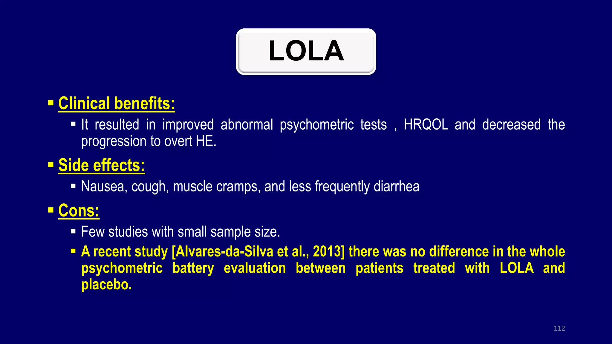 LOLA
 Clinical benefits:
 It resulted in improved abnormal psychometric tests , HRQOL and decreased the
progression to overt HE.
 Side effects:
 Nausea, cough, muscle cramps, and less frequently diarrhea
 Cons:
 Few studies with small sample size.
 A recent study [Alvares-da-Silva et al., 2013] there was no difference in the whole
psychometric battery evaluation between patients treated with LOLA and
placebo.
112
 