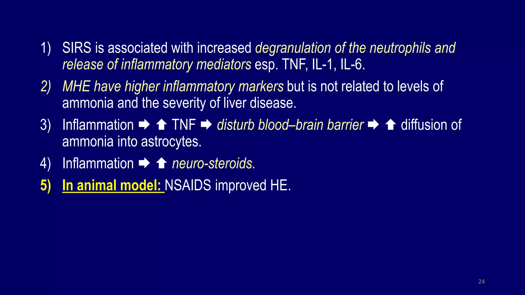 1) SIRS is associated with increased degranulation of the neutrophils and
release of inflammatory mediators esp. TNF, IL-1, IL-6.
2) MHE have higher inflammatory markers but is not related to levels of
ammonia and the severity of liver disease.
3) Inflammation   TNF  disturb blood–brain barrier   diffusion of
ammonia into astrocytes.
4) Inflammation   neuro-steroids.
5) In animal model: NSAIDS improved HE.
24
 