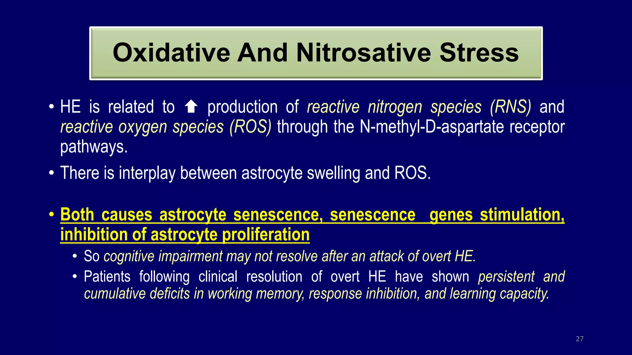 Oxidative And Nitrosative Stress
• HE is related to  production of reactive nitrogen species (RNS) and
reactive oxygen species (ROS) through the N-methyl-D-aspartate receptor
pathways.
• There is interplay between astrocyte swelling and ROS.
• Both causes astrocyte senescence, senescence genes stimulation,
inhibition of astrocyte proliferation
• So cognitive impairment may not resolve after an attack of overt HE.
• Patients following clinical resolution of overt HE have shown persistent and
cumulative deficits in working memory, response inhibition, and learning capacity.
27
 