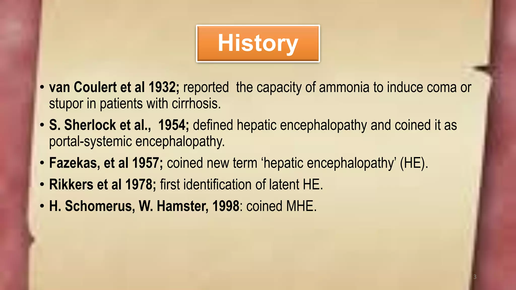 History
• van Coulert et al 1932; reported the capacity of ammonia to induce coma or
stupor in patients with cirrhosis.
• S. Sherlock et al., 1954; defined hepatic encephalopathy and coined it as
portal-systemic encephalopathy.
• Fazekas, et al 1957; coined new term ‘hepatic encephalopathy’ (HE).
• Rikkers et al 1978; first identification of latent HE.
• H. Schomerus, W. Hamster, 1998: coined MHE.
3
 