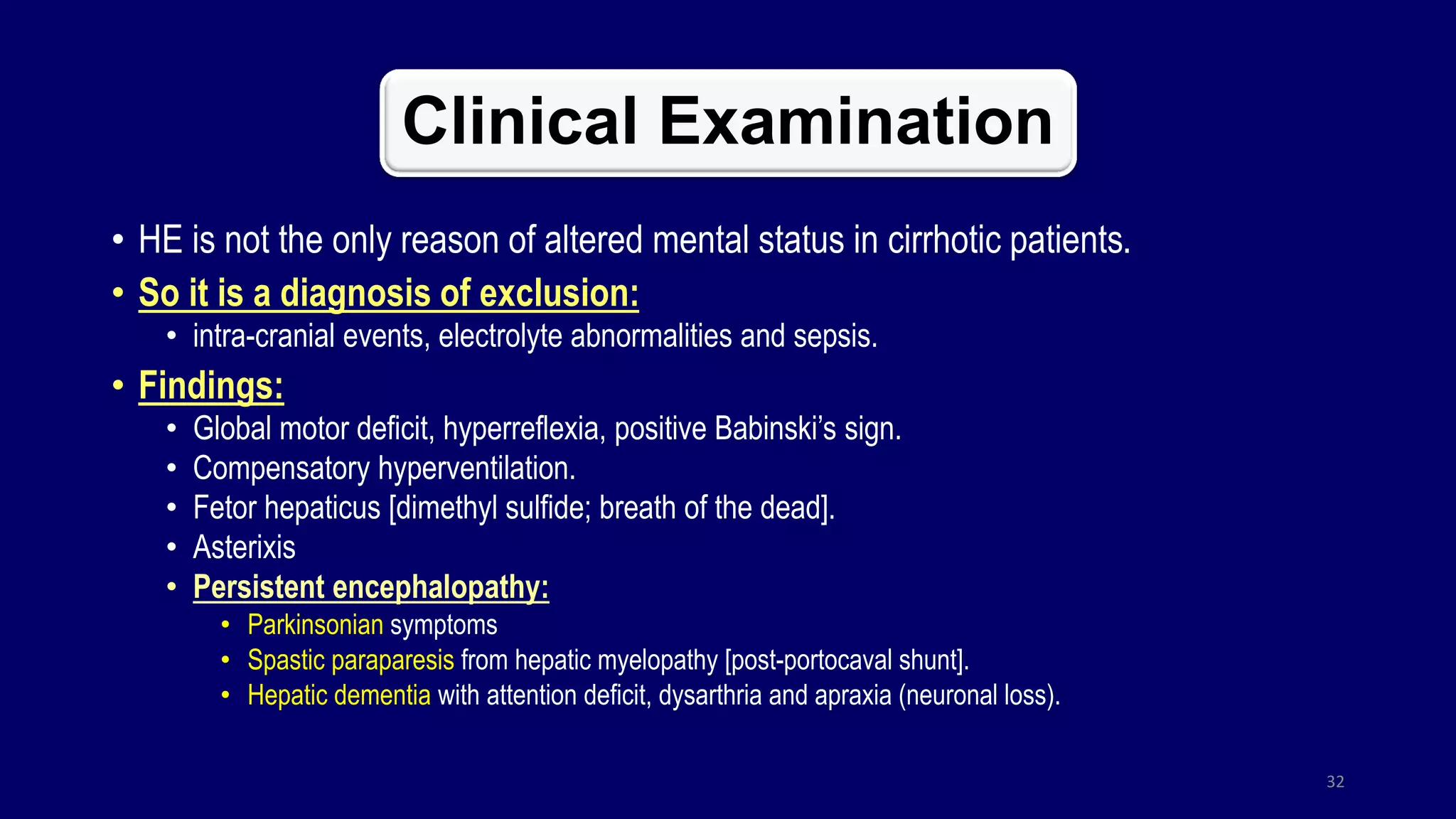 Clinical Examination
• HE is not the only reason of altered mental status in cirrhotic patients.
• So it is a diagnosis of exclusion:
• intra-cranial events, electrolyte abnormalities and sepsis.
• Findings:
• Global motor deficit, hyperreflexia, positive Babinski’s sign.
• Compensatory hyperventilation.
• Fetor hepaticus [dimethyl sulfide; breath of the dead].
• Asterixis
• Persistent encephalopathy:
• Parkinsonian symptoms
• Spastic paraparesis from hepatic myelopathy [post-portocaval shunt].
• Hepatic dementia with attention deficit, dysarthria and apraxia (neuronal loss).
32
 