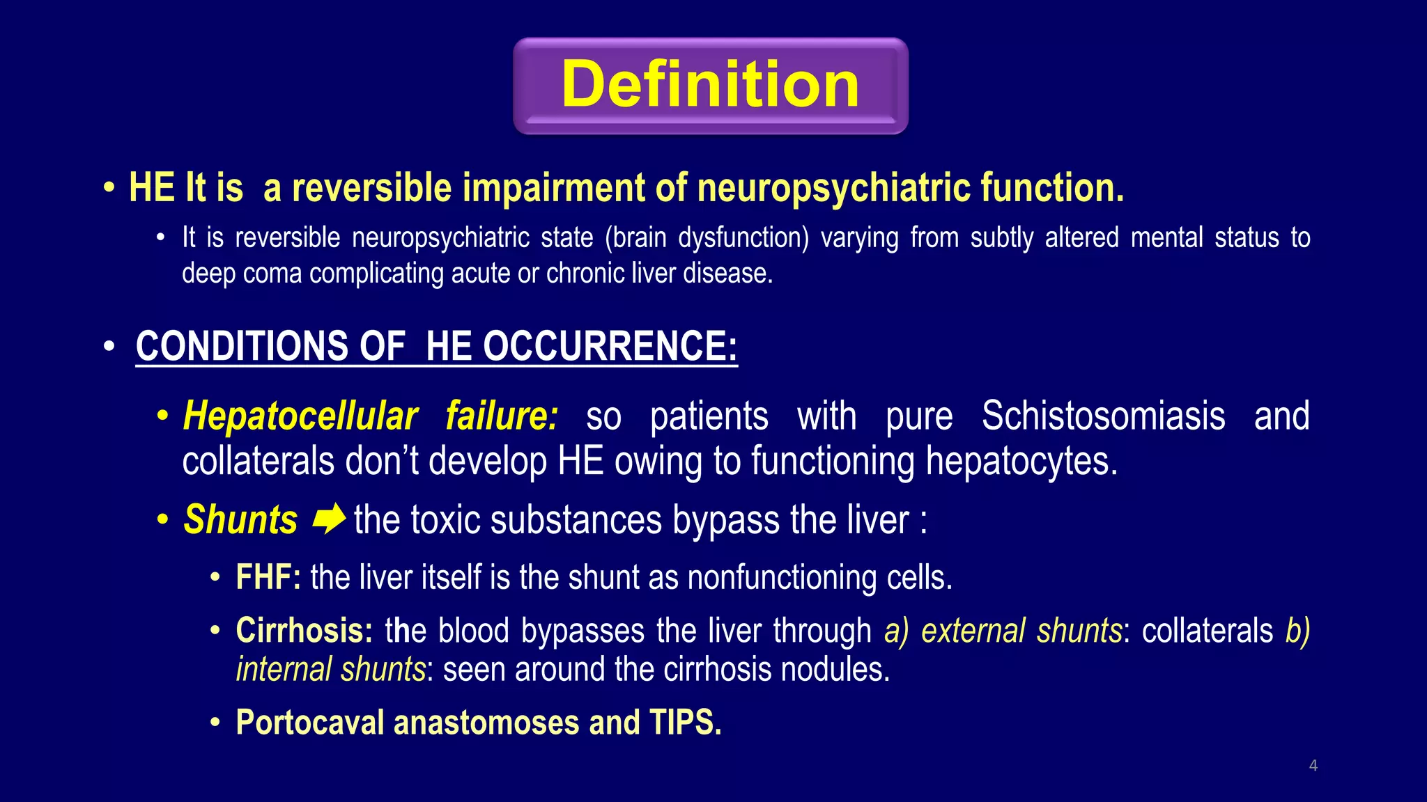 Definition
• HE It is a reversible impairment of neuropsychiatric function.
• It is reversible neuropsychiatric state (brain dysfunction) varying from subtly altered mental status to
deep coma complicating acute or chronic liver disease.
• CONDITIONS OF HE OCCURRENCE:
• Hepatocellular failure: so patients with pure Schistosomiasis and
collaterals don’t develop HE owing to functioning hepatocytes.
• Shunts  the toxic substances bypass the liver :
• FHF: the liver itself is the shunt as nonfunctioning cells.
• Cirrhosis: the blood bypasses the liver through a) external shunts: collaterals b)
internal shunts: seen around the cirrhosis nodules.
• Portocaval anastomoses and TIPS.
4
 