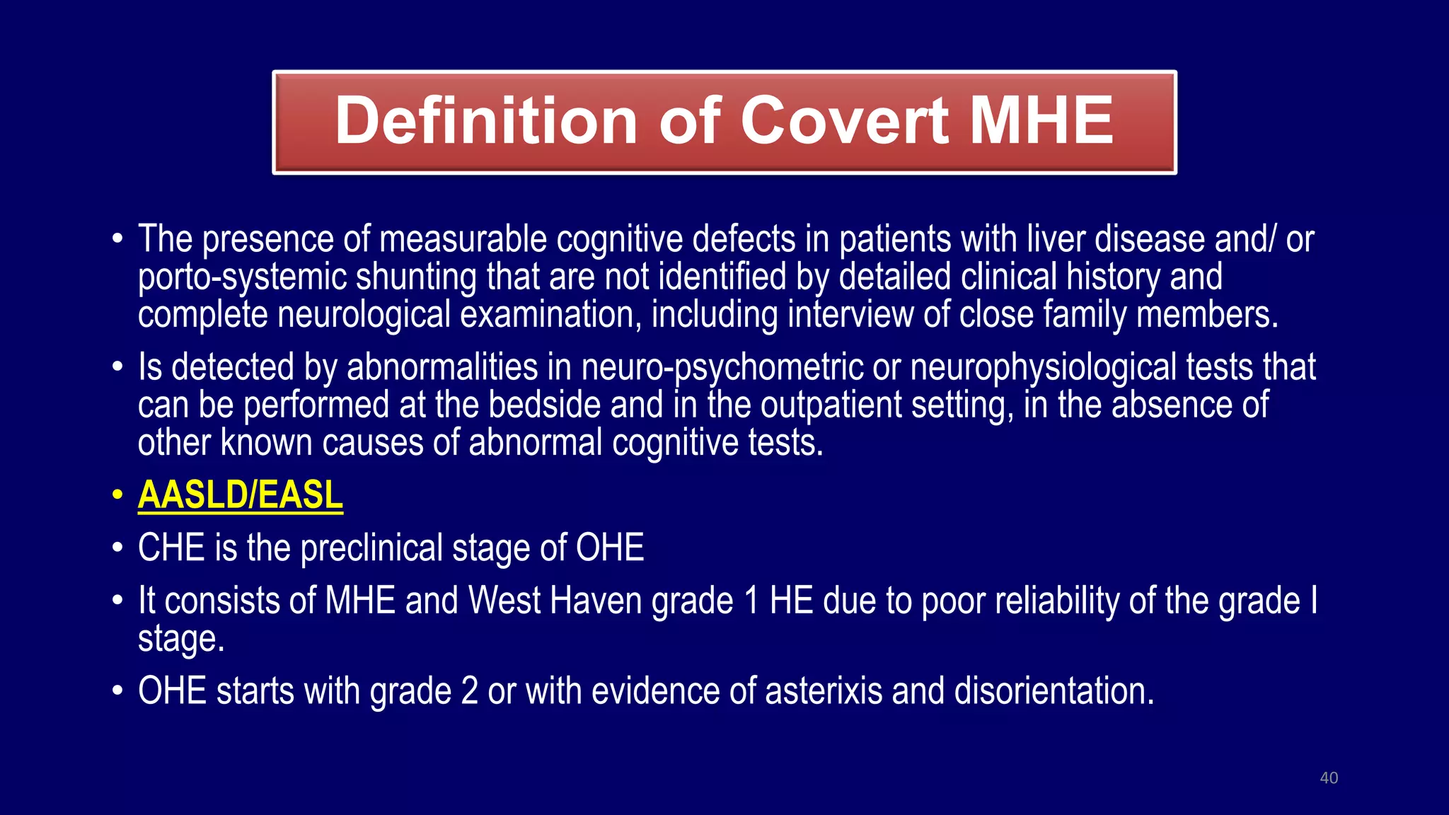 Definition of Covert MHE
• The presence of measurable cognitive defects in patients with liver disease and/ or
porto-systemic shunting that are not identified by detailed clinical history and
complete neurological examination, including interview of close family members.
• Is detected by abnormalities in neuro-psychometric or neurophysiological tests that
can be performed at the bedside and in the outpatient setting, in the absence of
other known causes of abnormal cognitive tests.
• AASLD/EASL
• CHE is the preclinical stage of OHE
• It consists of MHE and West Haven grade 1 HE due to poor reliability of the grade I
stage.
• OHE starts with grade 2 or with evidence of asterixis and disorientation.
40
 