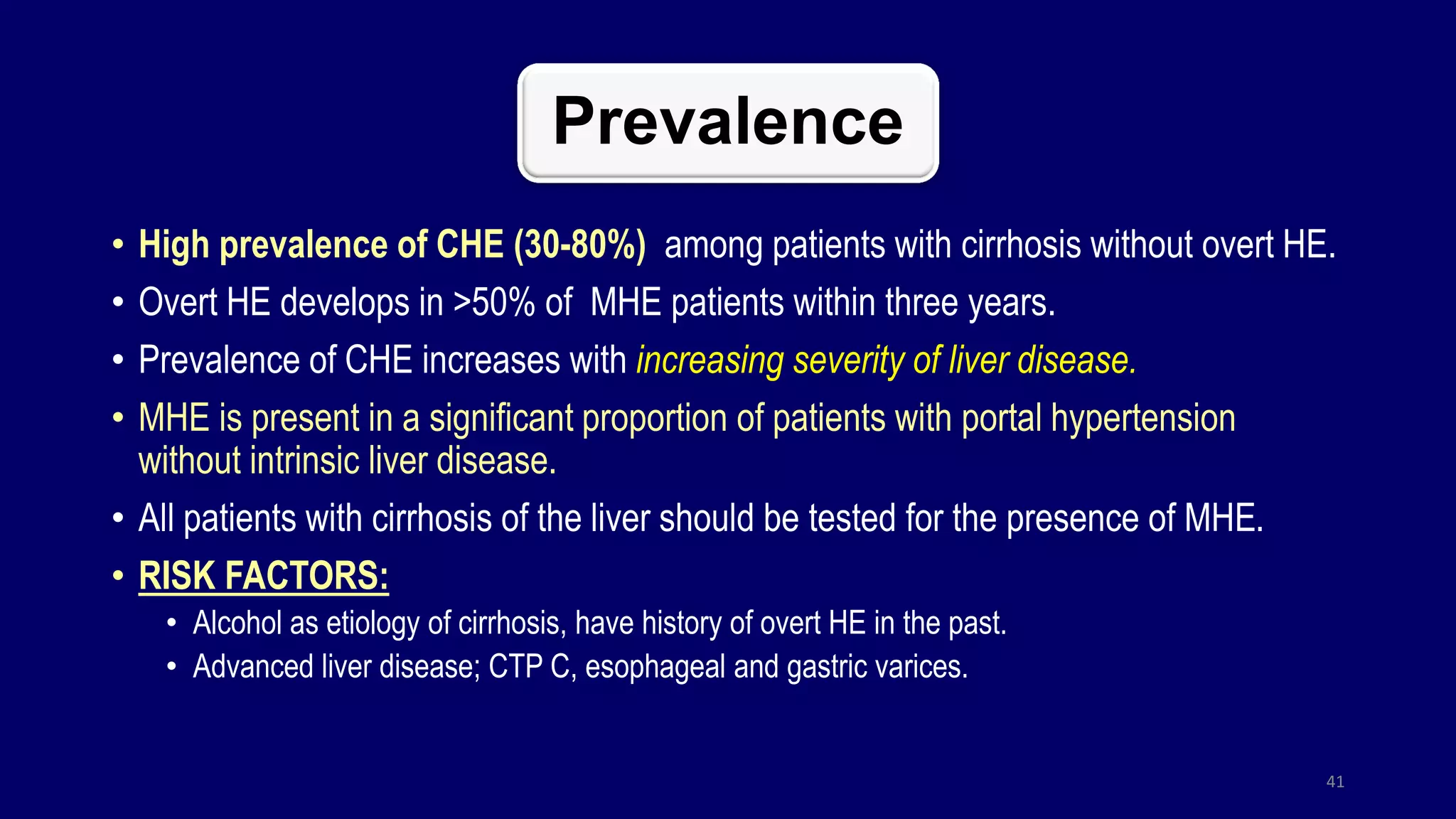 Prevalence
• High prevalence of CHE (30-80%) among patients with cirrhosis without overt HE.
• Overt HE develops in >50% of MHE patients within three years.
• Prevalence of CHE increases with increasing severity of liver disease.
• MHE is present in a significant proportion of patients with portal hypertension
without intrinsic liver disease.
• All patients with cirrhosis of the liver should be tested for the presence of MHE.
• RISK FACTORS:
• Alcohol as etiology of cirrhosis, have history of overt HE in the past.
• Advanced liver disease; CTP C, esophageal and gastric varices.
41
 